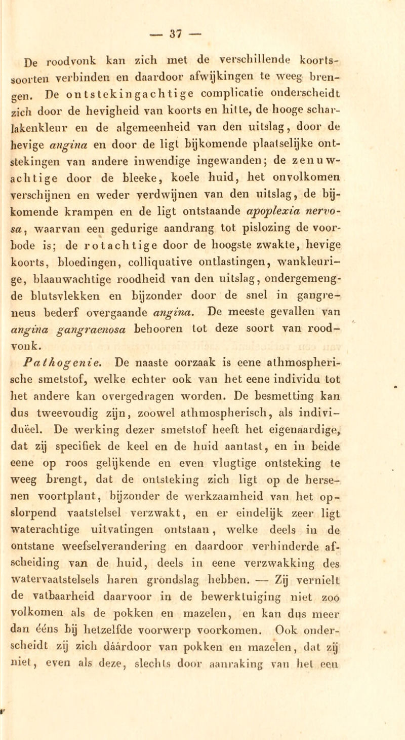 De roodvonk kan zich met de verscliillende koorts- sooi’ten verbinden en daardoor afwijkingen te weeg bren- gen. De ontstekingachtige complicatie onderscheidt zich door de hevigheid van koorts en hitte, de hooge schar- lakenkleur en de algemeenheid van den uitslag, door de hevige angina en door de ligt bijkomende plaatselijke ont- stekingen van andere inwendige ingewanden; de zenuw- achtige door de bleeke, koele huid, het onvolkomen verschonen en weder verdwijnen van den uitslag, de bij- komende krampen en de ligt ontstaande apoplexia nervo- sa^ waarvan een gedurige aandrang tot pislozing de voor- bode is; de rotachtige door de hoogste zwakte, hevige koorts, bloedingen, colliquative ontlastingen, wankleuri- ge, blaauwachtige roodheid van den uitslag, ondergemeng- de blutsvlekken en bijzonder door de snel in gangi-e- neus bederf overgaande angina. De meeste gevallen van angina gangraenosa beliooren tot deze soort van rood- vonk. Pathogenie. De naaste oorzaak is eene alhraospheri- sche smetstof, welke echter ook van het eene individu tot liet andere kan overgedragen worden. De besmetting kan dus tweevoudig zijn, zoowel athmospherisch, als indivi- dueel. De werking dezer smetstof heeft het eigenaardige, dat zg specifiek de keel en de huid aanlasl, en in beide eene op roos gelijkende en even vlugtige ontsteking te weeg brengt, dat de ontsteking zich ligt op de herse- nen voortplant, bijzonder de werkzaamheid van het op- slorpend vaatstelsel verzwakt, en er eindelijk zeer ligt waterachtige uitvatingen ontslaan, welke deels in de ontstane weefsel verandering en daardoor verhinderde af- scheiding van de huid, deels in eene verzwakking des watervaatstelsels haren grondslag hebben. — Zij vernielt de vatbaarheid daarvoor in de bewerktuiging niet zoo volkomen als de pokken en mazelen, en kan dus meer dan ééns bij hetzelfde voorwerp voorkomen. Ook onder- scheidt zij zich daardoor van pokken en mazelen, dal zij niet, even als deze, slechts door aanraking van hel een