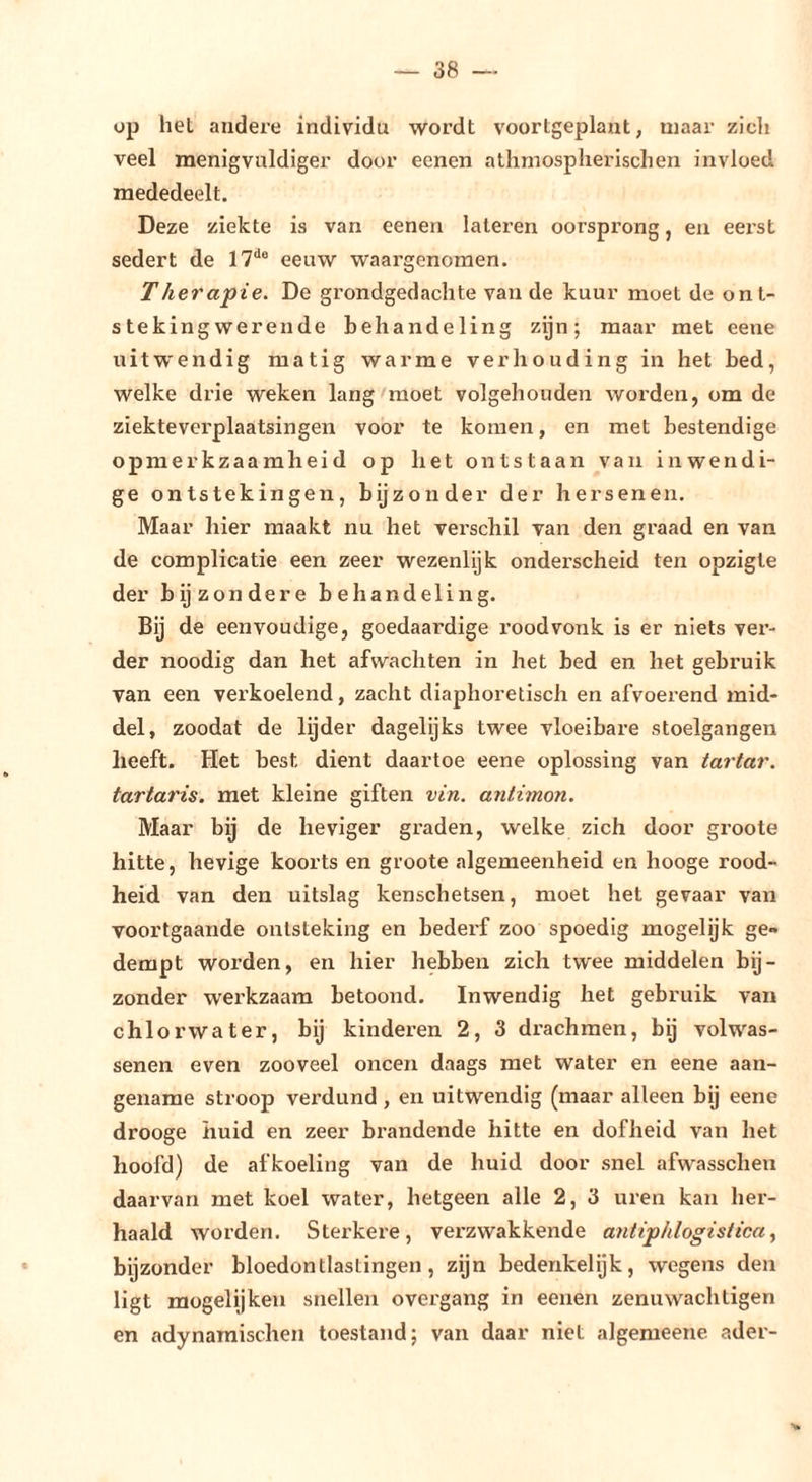 op hel andere individu wordt voortgeplant, maar zich veel menigvuldiger door eenen athmosplierischen invloed mededeelt. Deze ziekte is van eenen lateren oorsprong, en eei'st sedert de l?**® eeuw waargenomen. Therapie. De grondgedachte van de kuur moet de ont- steking werende behandeling zijn; maar met eene uitwendig matig warme verhouding in het bed, welke drie weken lang'moet volgehouden worden, om de ziekteverplaatsingen voor te komen, en met bestendige opmerkzaamheid op het ontstaan van inwendi- ge ontstekingen, bijzonder der hersenen. Maar hier maakt nu het verschil van den graad en van de complicatie een zeer wezenlijk onderscheid ten opzigte der bijzondere behandeling. Bij de eenvoudige, goedaardige roodvonk is er niets ver- der noodig dan liet afwachten in het bed en het gebruik van een verkoelend, zacht diaphoretisch en afvoerend mid- del, zoodat de lijder dagelijks twee vloeibare stoelgangen heeft. Het best dient daartoe eene oplossing van tartar. tartaris. met kleine giften vin. antimon. Maar bij de heviger graden, welke zich door groote hitte, hevige koorts en groote algemeenheid en hooge rood- heid van den uitslag kenschetsen, moet het gevaar van voortgaande ontsteking en bederf zoo spoedig mogelijk ge- dempt worden, en hier hebben zich twee middelen bij- zonder werkzaam betoond. Inwendig het gebruik van chlorwater, bij kinderen 2, 3 drachmen, bij volwas- senen even zooveel oneen daags met water en eene aan- gename stroop verdund , en uitwendig (maar alleen bij eene drooge huid en zeer brandende hitte en dofheid van het hoofd) de afkoeling van de huid door snel afwasschen daarvan met koel water, hetgeen alle 2, 3 uren kan her- haald worden. Sterkere, verzwakkende antiphlogistica^ bijzonder bloedontlastingen, zijn bedenkelijk, wegens den ligt raogelijken snellen overgang in eenen zenu wach tigen en adynaraischen toestand; van daar niet algemeene ader-