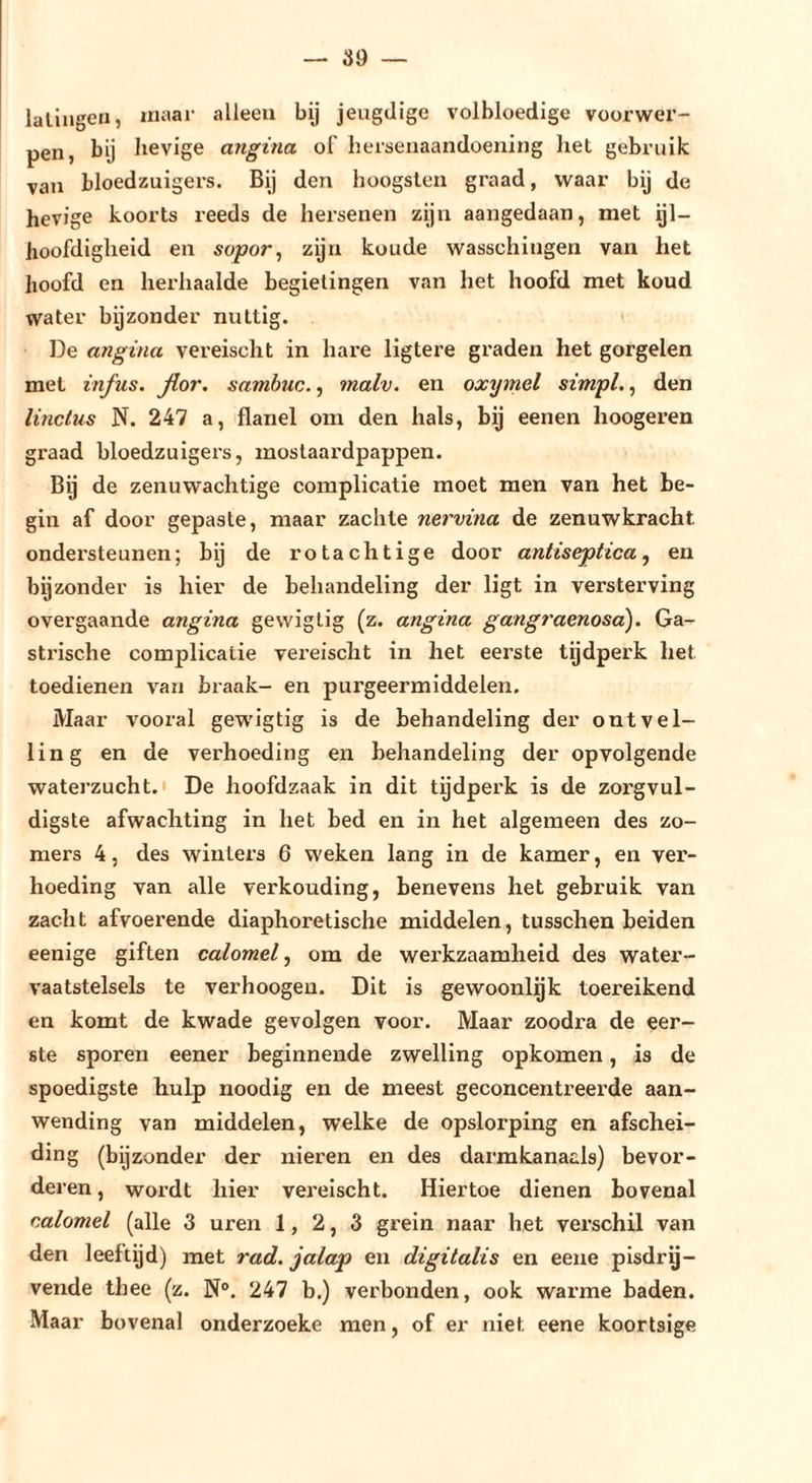 lalingen, maar alleen bij jeugdige volbloedige voorwer- pen, bij hevige angina of herseiiaandoeiiing liet gebruik van bloedzuigers. Bij den hoogslea graad, waar bij de hevige koorts reeds de hersenen zijn aangedaan, met ijl- hoofdigheid en sopor^ zijn koude wasschingen van het lioofd en herhaalde begielingen van het hoofd met koud water bijzonder nuttig. De angina vereischt in hare ligtere graden het gorgelen met infus, flor. samhuc., malv. en oxymel simpl., den linclus N. 247 a, flanel om den hals, bij eenen hoogeren graad bloedzuigers, mostaardpappen. Bij de zenuwachtige complicatie moet men van het be- gin af door gepaste, maar zachte nervina de zenuwkracht ondersteunen; bij de rotachtige door antiseptica^ en bijzonder is hier de behandeling der ligt in versterving overgaande angina gewiglig (z. angina gangraenosa). Ga- strische complicatie vereischt in het eerste tgdperk het toedienen van braak- en purgeermiddelen. Maar vooral gewigtig is de behandeling der ontvel- ling en de verhoeding en behandeling der opvolgende waterzucht.' De hoofdzaak in dit tijdperk is de zorgvul- digste afwachting in het bed en in het algemeen des zo- mers 4, des winters 6 weken lang in de kamer, en ver- hoeding van alle verhouding, benevens het gebruik van zacht afvoerende diaphoretische middelen, tusschen beiden eenige giften calomel, om de werkzaamheid des water- vaatstelsels te verhoogeu. Dit is gewoonlijk toereikend en komt de kwade gevolgen voor. Maar zoodra de eer- ste sporen eener beginnende zwelling opkomen, is de spoedigste hulp noodig en de meest geconcentreerde aan- wending van middelen, welke de opslorping en afschei- ding (bijzonder der nieren en des darmkanaals) bevor- deren , wordt hier vereischt. Hiertoe dienen bovenal calomel (alle 3 uren 1,2,3 grein naar het verschil van den leeftijd) met rad. jalap en digitalis en eene pisdrij- vende thee (z. N°. 247 b.) verbonden, ook warme baden. Maar bovenal onderzoeke men, of er niet eene koortsige