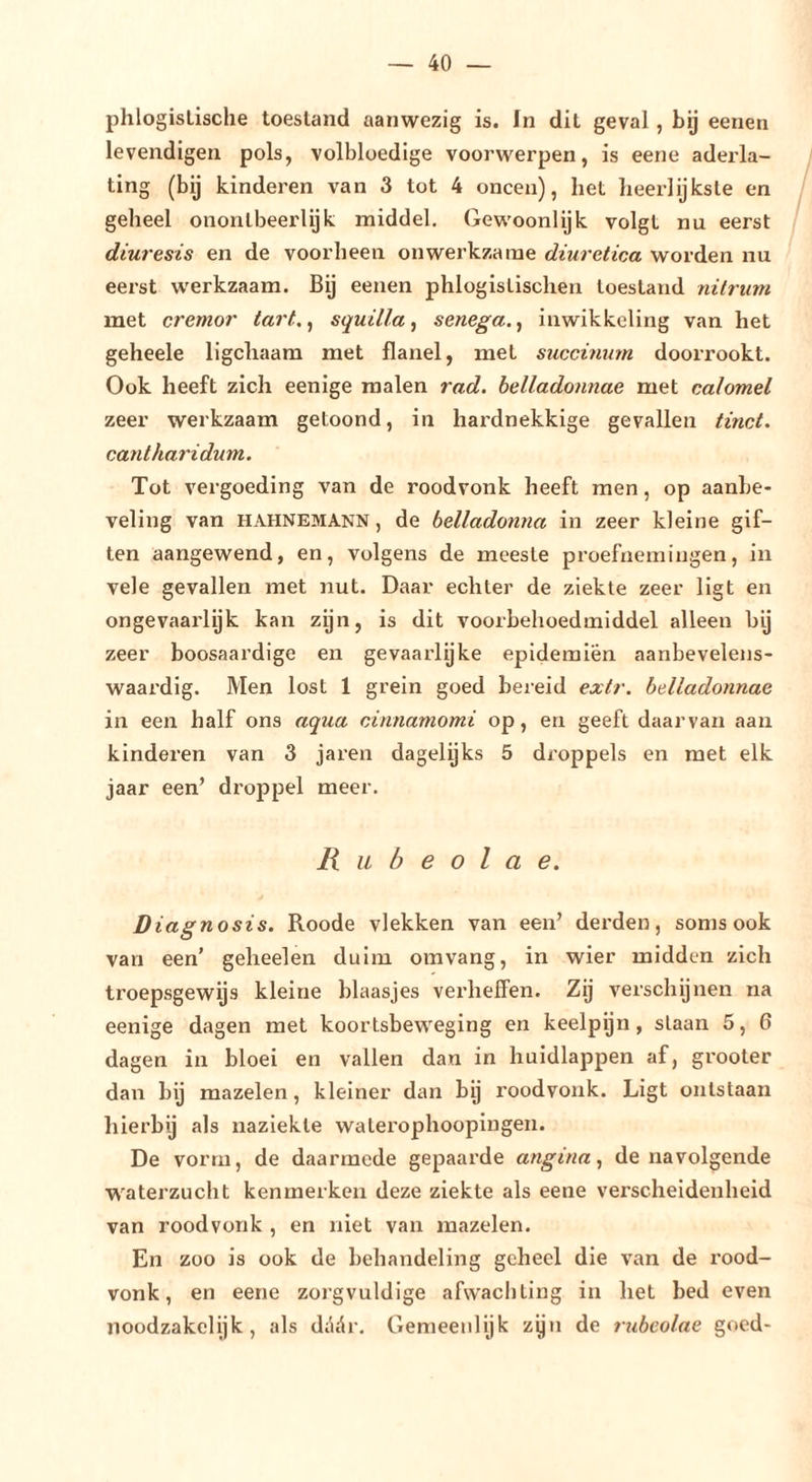 phlogisLische toesland aanwezig is. In dit geval, bij eenen levendigen pols, volbloedige voorwerpen, is eene aderla- ting (bij kinderen van 3 tot 4 oneen), het lieerlijkste en geheel onontbeerlijk middel. Gewoonlijk volgt nu eerst diuresis en de voorheen onwerkzame diuretica worden nu eerst werkzaam. Bij eenen phlogistischen toestand nitrum met cremor tart.^ squilla^ senega.^ inwikkcling van het geheele ligchaara met flanel, met succinum doorrookt. Ook heeft zich eenige malen rad. belladonnae met calomel zeer werkzaam getoond, in hardnekkige gevallen tinct. cantharidum. Tot vergoeding van de roodvonk heeft men, op aanbe- veling van HAHNEMANN, de belladonna in zeer kleine gif- ten aangewend, en, volgens de meeste proefnemingen, in vele gevallen met nut. Daar echter de ziekte zeer ligt en ongevaarlijk kan zijn, is dit voorbehoedmiddel alleen by zeer boosaardige en gevaarlijke epideraien aanbevelens- waardig. Men lost 1 grein goed bereid extr. belladonnae in een half ons aqua cinnamomi op, en geeft daarvan aan kinderen van 3 jaren dagelijks 5 droppels en met elk jaar een’ droppel meer. R iL b e O I a e. Diagnosis. Roode vlekken van een’ derden, soms ook van een’ geheelen duim omvang, in wier midden zich troepsgewys kleine blaasjes verheffen. Zij verschijnen na eenige dagen met koortsbeweging en keelpijn, staan 5, 6 dagen in bloei en vallen dan in huidlappen af, grooter dan bij mazelen, kleiner dan bij roodvonk. Ligt ontstaan hierbij als naziekle waterophoopingen. De vorm, de daarmede gepaarde angina., de navolgende waterzucht kenmerken deze ziekte als eene verscheidenheid van roodvonk , en niet van mazelen. En zoo is ook de behandeling geheel die van de rood- vonk, en eene zoi’gvuldige afwachting in het bed even noodzakelijk, als diidr. Gemeenlijk zijn de rubeolae goed-