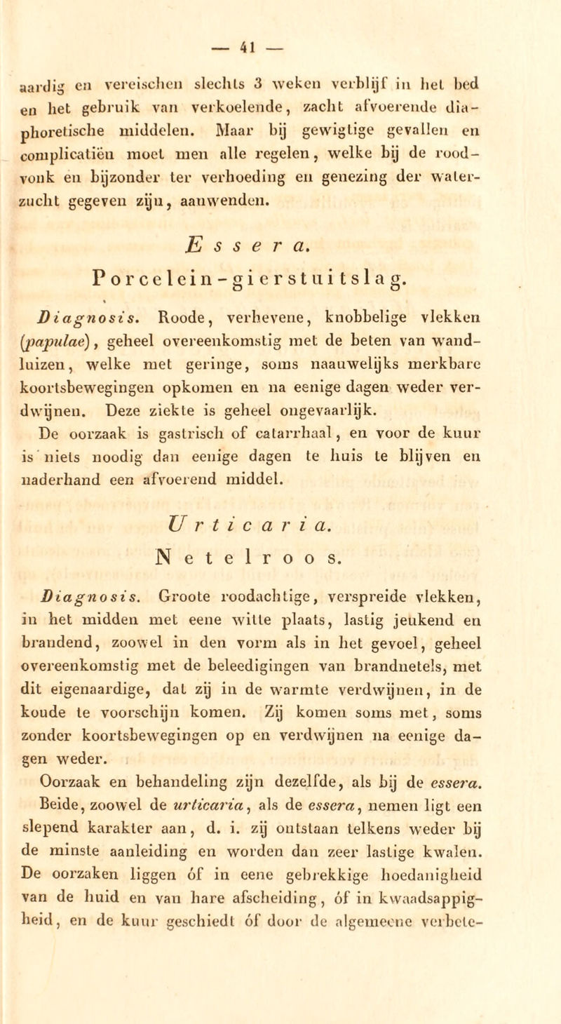 aardig ca vereisclien slechts 3 weken verblijf in hel bed en het gebruik van verkoelende, zacht afvoerende dia- phoretische middelen. Maar bij gew'iglige gevallen en coniplicaliëu moet men alle z'egelen, welke bij de rood- vonk en bijzonder ter verhoeding eii genezing der water- zucht gegeven zijn, aanw^endeii. E s s e r a. Po rcelein- gierst ui tslag. « D iagnosis. Roode, verhevene, knobbelige vlekken {jmpulae), geheel overeenkomstig met de beten van wand- luizen, welke met geringe, soms naauwelijks merkbare koortsbewegingen opkomen en na eenige dagen weder ver- dwenen. Deze ziekte is geheel ongevaarlijk. De oorzaak is gastrisch of catarrhaal, en voor de kuur is niets noodig dan eenige dagen te huis te blijven en naderhand een afvoerend middel. U r t i c a r i a. Netelroos. Diagnosis. Groote roodachtige, verspreide vlekken, in het midden met eene wille plaats, lastig jeukend en brandend, zoowel in den vorm als in liet gevoel, geheel overeenkomstig met de beleedigingen van brandnetels, met dit eigenaardige, dat zij in de warmte verdwijnen, in de koude te voorschijn komen. Zij komen soms met, soms zonder koortsbewegingen op en verdwijnen na eenige da- gen weder. Oorzaak en behandeling zyn dezelfde, als bij de essera. Belde, zoowel de urticariaals de essera., nemen ligt een slepend karakter aan, d. i. zij ontslaan telkens weder bij de minste aanleiding en worden dan zeer lastige kwalen. De ooi'zaken liggen óf in eene gebiekkige hoedanigheid van de huid en van hare afscheiding, óf in kwaadsappig- heid, en de kuur geschiedt óf door de algemecne vei bete-