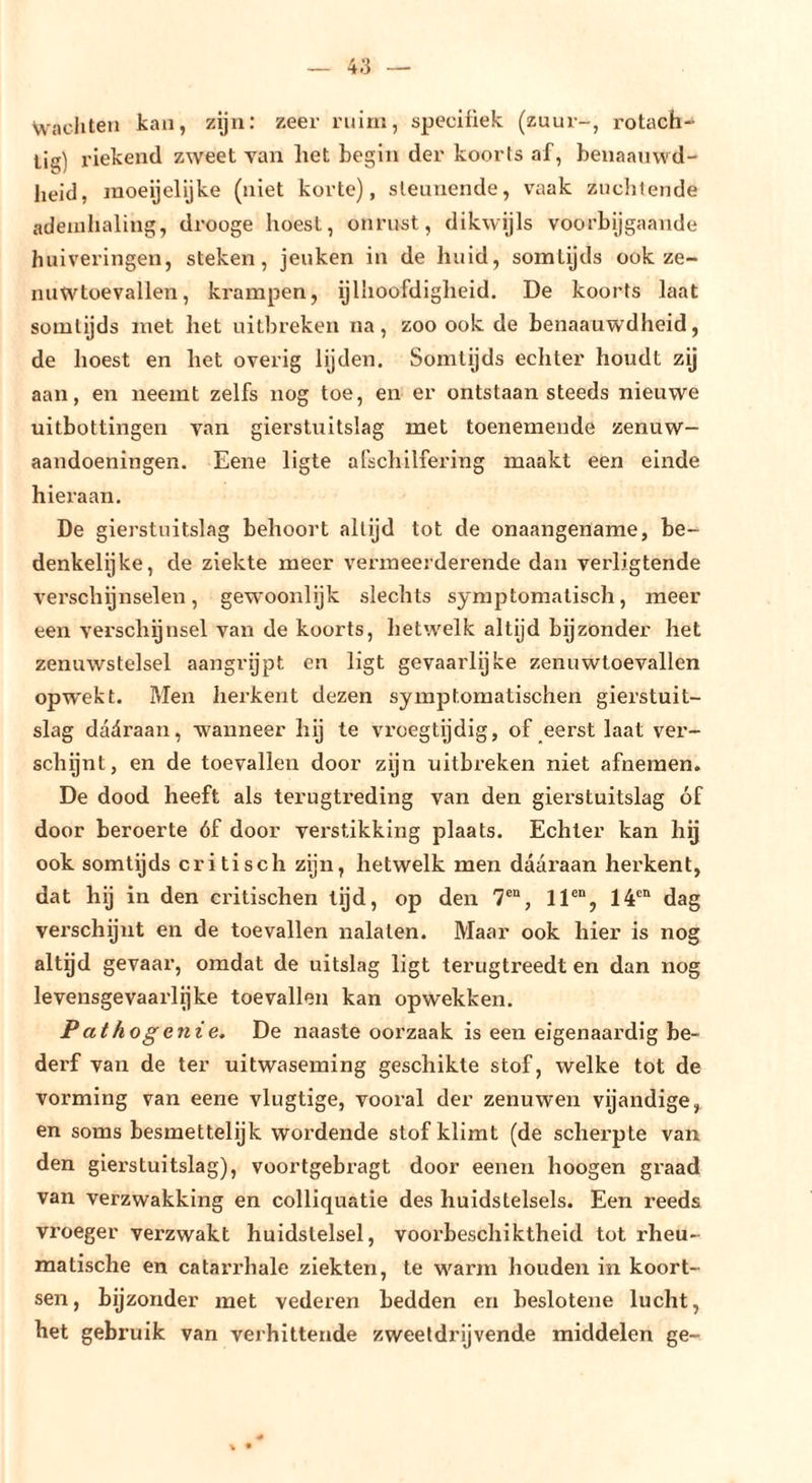 Wachten kan, zijn: zeer rnini, speciüek (zuur-, rotach- lig) riekend zweet van het begin der koorts af, benaanwd- heid, jnoeijelijke (niet korte), steunende, vaak zuclilende ademhaling, drooge hoest, onrust, dikwijls voorbijgaande huiveringen, steken, jeuken in de huid, somtijds ook ze- nuwtoevallen, krampen, ijlhoofdigheid. De koorts laat somtijds met het uitbreken na, zoo ook de benaauwdheid, de hoest en het overig lijden. Somtijds echter houdt zij aan, en neemt zelfs nog toe, en er ontstaan steeds nieuwe uitbottingen van gierstuitslag met toenemende zenuw- aandoeningen. Eene ligte afschilfering maakt een einde hieraan. De gierstuitslag behoort altijd tot de onaangename, be- denkelijke, de ziekte meer vermeerderende dan verligtende v'erschijnselen, gewoonlijk slechts symptomatisch, meer een verscliynsel van de koorts, lietwelk altijd bijzonder het zenuwstelsel aangrijpt en ligt gevaarlijke zenuwtoevallen opw'ekt. Men herkent dezen symptomatischen gierstuit- slag dadraan, wanneer hij te vroegtijdig, of eerst laat vei‘- schijnt, en de toevallen door zijn uitbreken niet afnemen. De dood heeft als terugtreding van den gierstuitslag óf door beroerte óf door verstikking plaats. Echter kan hij ook somtijds critisch zijn, hetwelk men daaraan herkent, dat hij in den cri tischen lijd, op den 7®“, 11®“, 14®“ dag verschynt en de toevallen nalaten. Maar ook hier is nog altijd gevaar, omdat de uitslag ligt terugtreedt en dan nog levensgevaarlijke toevallen kan opwekken. Pathogenie. De naaste oorzaak is een eigenaardig be- derf van de ter uitwaseming geschikte stof, welke tot de vorming van eene vlugtige, vooral der zenuwen vijandige, en soms besmettelijk wordende stof klimt (de scherpte van den gierstuitslag), voortgebragt door eenen hoogen graad van verzwakking en colliquatie des huidstelsels. Een reeds vroeger verzwakt huidslelsel, voorbeschiktheid tot rheu- matische en catari’hale ziekten, te warm houden in koort- sen, bijzonder met vederen bedden en beslotene lucht, het gebruik van verhittende zweetdrijvende middelen ge-