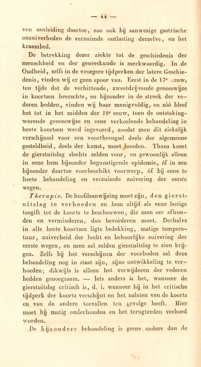 ven aanleiding daartoe, zoo ook Inj aanwezige gastrische onzuiverheden de verzuimde ontlasting derzelve, en het kraambed. De betrekking dezer ziekte tot de geschiedenis der menscbheid en der geneeskunde is merkwaardig. In de Oudheid, zelfs in de vroegere tijdperken der latere Geschie- denis, vinden wij er geen spoor van. Eerst in de 17® eeuw, ten tijde dat de verhittende, zweetdrijvende geneeswijze in koortsen lieerschte, en bijzonder in de streek der ve- deren bedden, vinden wij haar menigvuldig, en zóó bleef het tot in het midden der 18® eeuw, toen de ontsteking- M'^erende geneeswijze en eene verkoelende behandeling in heele koortsen wei d ingevoerd, zoodat men dit ziekelijk verschijnsel voor een voortbrengsel deels der algemeene gesteldheid, deels der kunst, moet houden. Thans komt de gierstuitslag slechts zelden voor, en gewoonlijk alleen in eene hem bijzonder begunstigende epidemie, óf in een bgzonder daartoe voorbeschikt voorwerp, óf bij eene te heete behandeling en verzuimde zuivering der eerste wegen. Therapie. Dehoofdaanwgzing moet zijn, den gierst- uitslag te verhoeden en hem altijd als eene lastige toegift tot de koorts te beschouwen, die men eer afhou- den en verminderen, dan bevorderen moet. Derhalve in alle heete koortsen ligte bedekking, matige tempera- tuur, zuiverheid der lucht en behoorlijke zuivering der eerste wegen, en men zal zelden gierstuitslag te zien krij- gen. Zelfs bij het verseb ynen der voorboden zal deze behandeling nog in staat zijn, zyne ontwikkeling te ver- hoeden; dikwijls is alleen het verwijderen der vederen bedden genoegzaam. — Iets anders is het, wanneer de gierstuitslag critisch is, d. i. wanneer hij in het critische tijdperk der koorts verschijnt en het nalaten van de koorts en van de andere toevallen ten gevolge heeft. Hier moet hij matig onderhouden en het terugtreden verhoed worden. De bijzondere behandeling is geene andere dan de