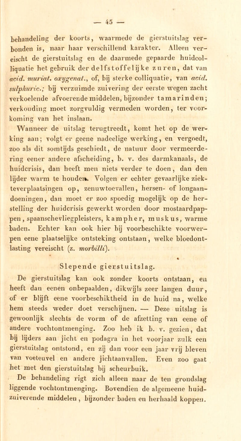 behandeling der koorts, waarmede de gicrstuitslag ver- bonden is, naar haar verschillend karakter. Alleen ver- eischt de glerstuitslag en de daarmede gepaarde huidcol- liquatie het gebruik der delfs toff e 1 ij ke zuren, dat van acid. murial. oxy^enat., of, bij sterke colliquatie, van acid. sidphnric.; bij verzuimde zuivering der eerste wegen zacht verkoelende afvoei'ende middelen, bijzonder tamarinden; verkonding moet zorgvuldig vermeden worden, ter voor- koming van het inslaan. Wanneer de uitslag terugtreedt, komt het op de wer- king aan; volgt er geene nadeellge werking, en vergoedt, zoo als dit somtijds geschiedt, de natuur door vermeei’de- ring eener andere afscheiding, b. v. des darmkanaals, de huidcrisls, dan heeft men niets verder te doen, dan den lijder warm te houdei». Volgen er echter gevaarlijke ziek- teverplaatsingen op, zenuwtoevallen, hersen- of longaan- doeningen, dan jnoet er zoo spoedig mogelijk op de her- stelling der huidcrisis gewerkt worden door raostaardpap- pen , spaanschevliegpleisters, kampher, muskus, warme baden. Echter kan ook hier bij voorbeschikte voorwer- pen eene plaatselijke ontsteking ontstaan, welke bloedont- lasting vereischt (z. morbüli). Slepende gierst uitslag. De gicrstuitslag kan ook zonder koorts ontstaan, en heeft dan eenen onbepaalden, dikwijls zeer langen duur, of er blijft eene voorbeschiktheid in de huid na, welke hem steeds weder doet verschijnen. — Deze uitslag is gewoonlijk slechts de vorm of de afzetting van eene of andere vochtontmenging. Zoo heb ik b. v. gezien, dat bij lijders aan jicht en podagra in het voorjaar zulk een gicrstuitslag ontstond, en zij dan voor een jaar vrij bleven van voeteuvel en andere jichtaanvallen. Even zoo gaat het met den gicrstuitslag bij scheurbuik. De behandeling rigt zich alleen naar de ten grondslag liggende vochtontmenging. Bovendien de algeraeene huid- zuiverende middelen , bijzonder baden en herhaald koppen.