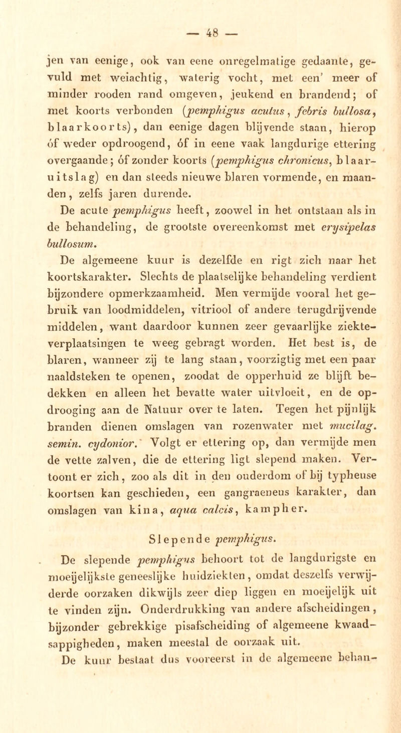jen van eenige, ook van eene onregelmalige gedaante, ge- vuld met weiachlig, waterig vocht, met een’ meer of minder rooden rand omgeven, jeukend en brandend; of met koorts verbonden [pemphigus acutns, fcbris bullosa ^ blaarkoor ts), dan eenige dagen blijvende staan, hierop óf weder opdroogend, óf in eene vaak langdurige ettering overgaande; óf zonder koorts (^pemphigus chronicus^ blaar- uitslag) en dan steeds nieuwe blaren vormende, en maan- den , zelfs jaren durende. De acuVe pemphigus heeft, zoowel in het ontstaan als in de behandeling, de grootste overeenkomst met ei'ysipelas bullosum. De algeraeene kuur is dezelfde en rigt zich naar het koortskarakter. Slechts de plaalselijke behandeling verdient bijzondere opmerkzaamheid. Men vermgde vooral het ge- bruik van loodraiddelen, vitriool of andere terugdrijvende middelen, want daardoor kunnen zeer gevaarlijke ziekte- verplaatsingen te weeg gebragt worden. Het best is, de blaren, wanneer zij te lang staan, voorzigtig met een paar naaldsteken te openen, zoodat de opperhuid ze blijft be- dekken en alleen het bevatte water uitvloeit, en de op- drooging aan de Natuur over te laten. Tegen het pijnlijk branden dienen omslagen van rozenwater met mucilag. semin. cydonior.' Volgt er ettering op, dan vermijde men de vette zalven, die de ettering ligt slepend maken. Ver- toont er zich, zoo ab dit in den ouderdom of bij typheuse koortsen kan geschieden, een gangraeneus karakter, dan omsla gen van kina, aqua calcis, k a m p h e r. Slepende pemphigns. De slepende penphigvs behoort tot de langdurigste en moeijelijkste geneeslijke huidziekten, omdat deszelfs verwij- derde oorzaken dikwijls zeer diep liggen en raoeijelijk uit te vinden zijn. Onderdrukking van andere afscheidingen, bijzonder gebrekkige pisafscheiding of algemeene kwaad- sappigheden, maken meestal de oorzaak uit. De kuur bestaat dus vooreerst in de algemeene behan-