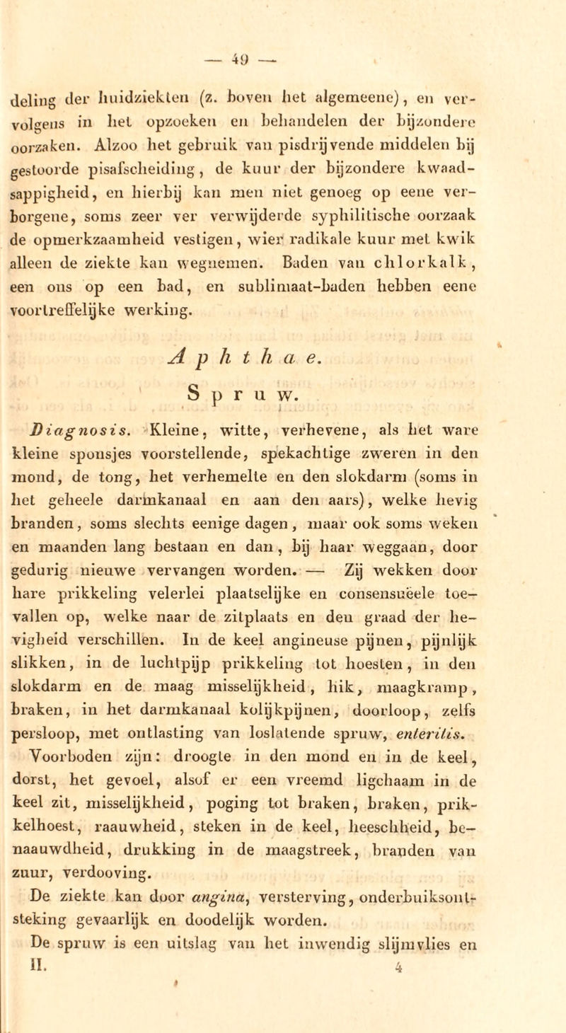deling der liuidüiekten (z. hoven het algeraeenc), en ver- volgens in hel opzoeken en behandelen der Lijzotideie oorzaken. Alzoo het gebruik van pisdrijvende middelen bij gestoorde pisafscheiding, de kuur der bijzondere kwaad- sappigheid, en hierbij kan men niet genoeg op eene ver- borgene, soms zeer ver verwijderde syphilitische oorzaak de opmerkzaamheid vestigen, wier radikale kuur met kwik alleen de ziekte kan wegnemen. Baden van chlor kalk, een ons op een bad, en sublimaat-Laden hebben eene voorli'elFelyke werking. A p h t h a e. Spruw. ^ j Diagnosis. Kleine, witte, verhevene, als het ware kleine sponsjes voorstellende, spekachtige zweren in den mond, de tong, het verhemelte en den slokdarm (soms in het geheele darmkanaal en aan den aars), welke hevig branden, soms slechts eenige dagen, maar ook soms weken en maanden lang bestaan en dan, by haar weggaan, door gedurig nieuwe vervangen worden. — Zy wekken door hare prikkeling velerlei plaatselijke en consensuëele toe- vallen op, welke naar de zitplaats en den graad der he- vigheid verschillen. In de keel angineuse pijnen, pijnlijk slikken, in de luchtpijp prikkeling tot hoesten, in den slokdarm en de maag misselijkheid, hik, maagkramp, braken, in het darmkanaal kolijkpijnen, doorloop, zelfs persloop, met ontlasting van loslatende spruw', enteriUs. Voorboden zijn: droogte in den mond en in de keel, dorst, het gevoel, alsof er een vreemd ligchaam in de keel zit, misselijkheid, poging tot braken, braken, prik- kelhoest, raauwheid, steken in de keel, lieeschheid, bc- naauwdlieid, drukking in de maagstreek, branden van zuur, verdooving. De ziekte kan door angina., versterving, onderbuiksont- steking gevaarlijk en doodelijk worden. De spruw is een uitslag van het inwendig slijmvlies en