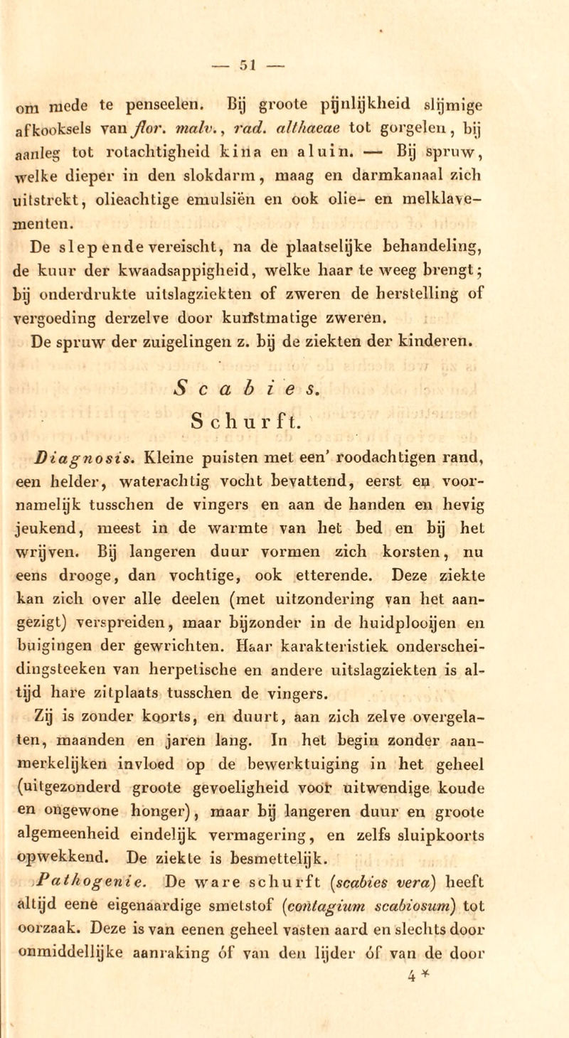 om mede te penseelen. Bij groote pgnlijkheid slijmige afkooksels van fior. malv., rad. althaeae tot gorgelen, bij aanleg tot rotaclitigheid kina en aluin. — Bij spruw, welke dieper in den slokdarm, maag en darmkanaal zich uifstrekt, olieachtige emulsiën en ook olie- en melklave- menten. De siep ende vereischt, na de plaalselyke behandeling, de kuur der kwaadsappigheid, welke haar te weeg brengt 5 bij onderdrukte uitslagziekten of zweren de herstelling of vergoeding derzelve door kuifstmatige zweren. De spruw der zuigelingen z. by de ziekten der kinderen. Scabies. Schurft. Diagnosis. Kleine puisten met een’ roodachtigen rand, een helder, waterachtig vocht bevattend, eerst eij voor- namelyk tusschen de vingers en aan de handen en hevig jeukend, meest in de warmte van het bed en bij het wrijven. Bij längeren duur vormen zich korsten, nu eens drooge, dan vochtige, ook etterende. Deze ziekte kan zich over alle deelen (met uitzondering van het aan- gezigt) verspreiden, maar bijzonder in de huidplooijen en buigingen der gewrichten. Haar karakteristiek onderschei- dingsteeken van herpetische en andere uitslagziekten is al- tijd hai’e zitplaats tusschen de vingers. Zij is zonder koorts, en duurt, aan zich zelve overgela- ten, maanden en jaren lang. In het begin zonder aan- raerkelijken invloed op de bewerktuiging in het geheel (uitgezonderd groote gevoeligheid voob uitwendige koude en ongewone honger), maar bij längeren duur en groote algemeenheid eindelyk vermagering, en zelfs sluipkoorts opwekkend. De ziekte is besmettelijk. Pathogenie. De ware schurft [scabies vera) heeft altyd eene eigenaardige smetstof [contagium scabiosum) tot ooi'zaak. Deze is van eenen geheel vasten aard en slechts door onmiddellijke aanraking óf van den lijder óf van de door 4^