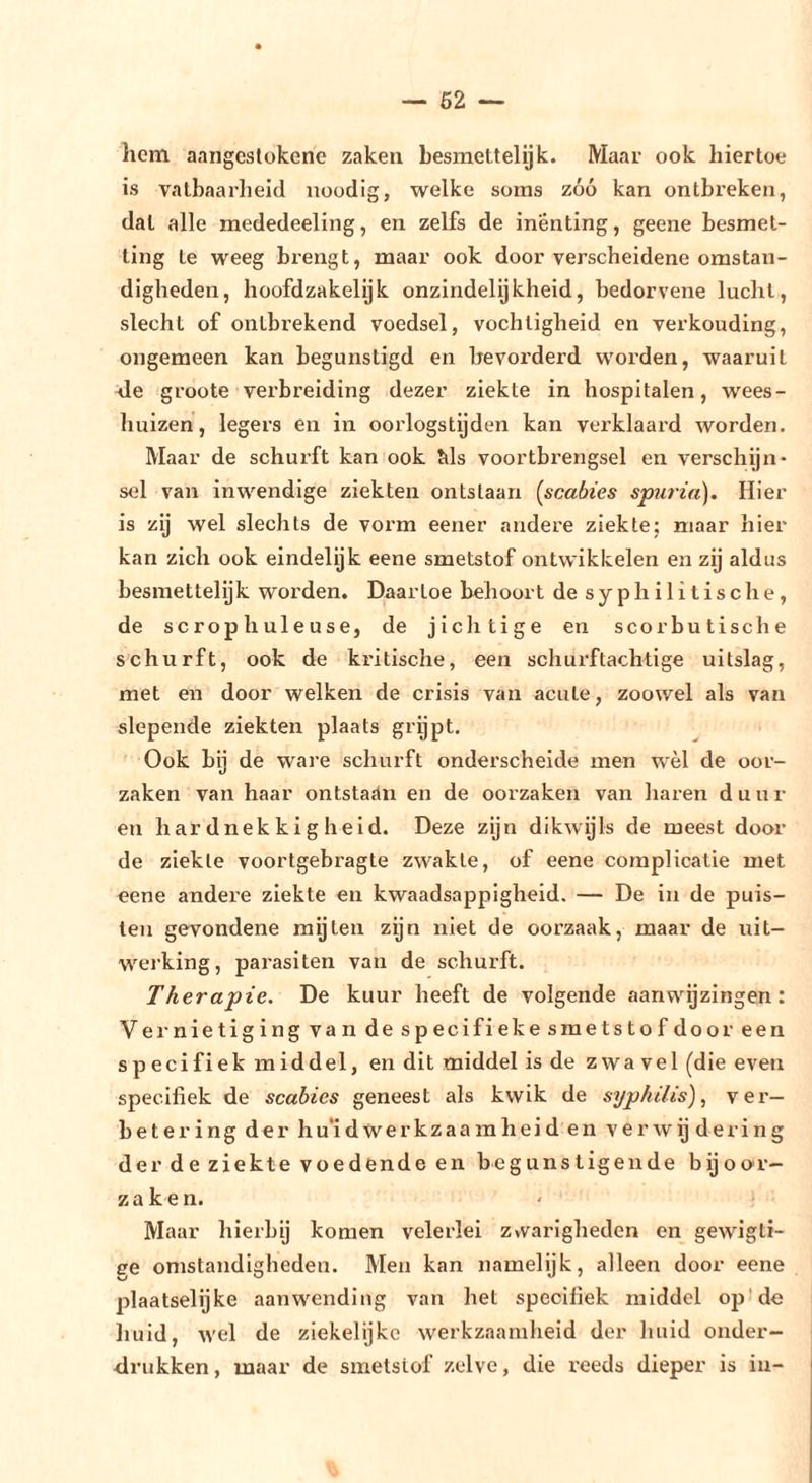 hcni aangcslükene zaken besmettelijk. Maar ook hiertoe is vatbaarheid noodig, welke soms zóó kan ontbreken, dat alle mededeeling, en zelfs de inenting, geene besmet- ting te weeg brengt, maar ook door verscheidene omstan- digheden, hoofdzakelyk onzindelijkheid, bedorvene lucht, slecht of ontbrekend voedsel, vochtigheid en verkonding, ongemeen kan begunstigd en bevorderd worden, waaruit <le groote verbreiding dezer ziekte in hospitalen, wees- huizen, legers en in oorlogstijden kan verklaard worden. Maar de schurft kan ook Ms voortbrengsel en verschijn- sel van inwendige ziekten ontstaan [scabies spuria). Hier is zij wel slechts de vox’m eener andere ziekte; maar hier kan zich ook eindelijk eene smetstof ontwikkelen en zij aldus besmettelijk worden. Daartoe behoort de syphilitische, de scrophuleuse, de jichtige en scorbutische schurft, ook de kritische, een schurftachtige uitslag, met en door welken de crisis van acute, zoowel als van slepende ziekten plaats grijpt. Ook bij de ware schurft onderschelde men wèl de oor- zaken van haar ontstaan en de oorzaken van haren duur en hardnekkigheid. Deze zijn dikwgls de meest door de ziekte voortgebragte zwakte, of eene complicatie met eene andere ziekte en kwaadsappigheid. — De in de puis- ten gevondene mijten zijn niet de oorzaak, maar de uit- werking, parasiten van de schurft. Therapie. De kuur heeft de volgende aanwijzingen: Vernietiging van de specifieke smetstof door een sp ecifiek middel, en dit middel is de zwa vel (die even specifiek de scabies geneest als kwik de syphilis) ^ ver- betering der hu’idwerkzaamheid en verwij dering der de ziekte voedende en begunstigende bijoo'r- zaken. Maar hierbij komen velerlei zvvarigheden en gewigli- ge omstandigbeden. Men kan namelijk, alleen door eene plaatselijke aanwending van het specifiek middel op! de huid, wel de ziekelijkc werkzaamheid der huid onder- drukken, maar de smetstof zelve, die reeds dieper is in-
