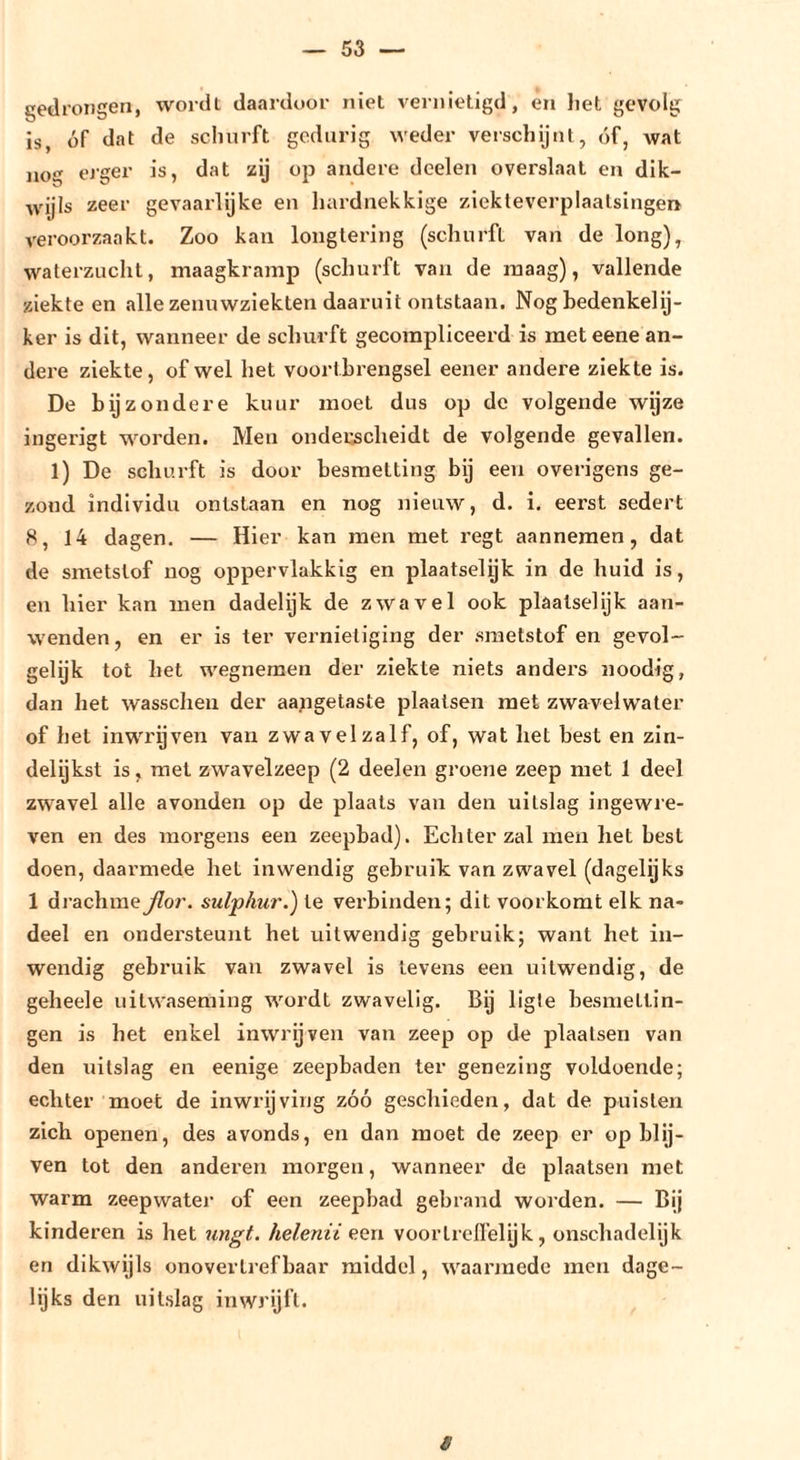 gedrongen, wordt daardoor niet vernietigd, en liet gevolg is, óf dat de schurft gedurig weder verschijnt, óf, wat nog eJ'ger is, dat zij op andere deelen overslaat en dik- wijls zeer gevaarlijke en hardnekkige ziekteverplaalsingen veroorzaakt. Zoo kan longtering (schurft van de long), waterzucht, maagkramp (schurft van de maag), vallende ziekte en alle zenuwziekten daaruit ontstaan. Nog bedenke!ij- ker is dit, wanneer de schurft gecompliceerd is met eene an- dere ziekte, ofwel het voortbrengsel eener andere ziekte is. De bijzondere kuur moet dus op de volgende wyze ingerigt worden. Men onderscheidt de volgende gevallen. 1) De schurft is door besmetting bij een overigens ge- zond individu ontstaan en nog nieuw, d. i. eerst sedert 8, 14 dagen. — Hier kan men met regt aannemen, dat de smetstof nog oppervlakkig en plaatselyk in de huid is, en hier kan men dadelijk de zwavel ook plaatse!ijk aan- wenden, en er is ter vernietiging der smetstof en gevol- gelijk tot het wegnemen der ziekte niets anders noodig, dan het wasscheu der aajigetaste plaatsen met zwaveiwater of het inwrijven van zwavel zalf, of, wat liet best en zin- delijkst is, met zwavelzeep (2 deelen groene zeep met 1 deel zwavel alle avonden op de plaats van den uitslag ingewre- ven en des inoi’gens een zeepbad). Echter zal men het best doen, daarmede hel inwendig gebruik van zwavel (dagelijks 1 drachmeßor. sulphur.) te verbinden; dit voorkomt elk na- deel en ondersteunt hel uitwendig gebruik; want het in- wendig gebimik van zwavel is tevens een uitwendig, de geheele uitwaseming wordt zwavelig. Bij ligle besmettin- gen is het enkel inwrijven van zeep op de plaatsen van den uitslag en eenige zeepbaden ter genezing voldoende; echter moet de inwrijving zóó geschieden, dat de puisten zich openen, des avonds, en dan moet de zeep er op blij- ven tot den anderen morgen, wanneer de plaatsen met warm zeepwater of een zeepbad gebrand worden. — Bij kinderen is het ungt. helenii een voortrelfelyk, onschadelijk en dikwijls onovertrefbaar middel, waarmede men dage- lijks den uitslag inwrijft. s