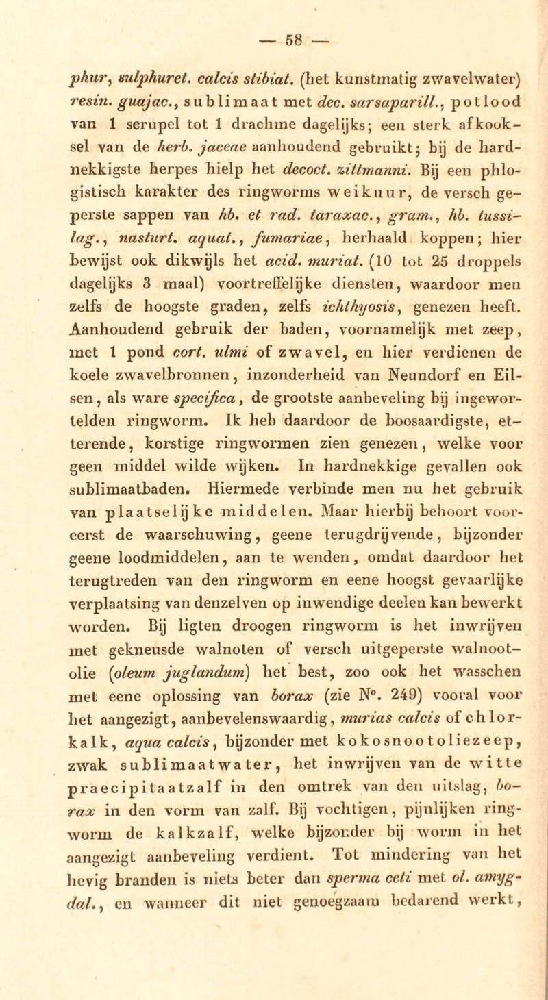 phiir^ mlphuret. calcis stihiat. (het kunstmatig zv/avelwater) resin, guajac., sublimaat met dec. sarsaparill.^ potlood van 1 scrupel tot 1 drachme dagelijks; een sterk afkook- sel van de 4er6. aanhoudend gebruikt; bij de hard- nekkigste herpes hielp het decoct. ziltmanni. Bij een phlo- gistisch karakter des ringworms wei kuur, de versch ge- perste sappen van hb. et rad. taraxac.^ gram.., hh. tussi- lag., nasturt, aquai., fumariae, herhaald koppen ; hier bewijst ook dikwijls het acid. muriat. (10 tot 25 droppels dagelijks 3 maal) voortreffelijke diensten, waardoor men zelfs de hoogste graden, zelfs ic/ii/iyosis, genezen heeft. Aanhoudend gebruik der baden, voornamelijk met zeep, met 1 pond cort. xdmi of zwavel, en hier verdienen de koele zwavelbronnen, inzonderheid van Neundorf en Eil- sen , als ware specifica, de grootste aanbeveling bij ingewor- lelden ringworm. Ik heb daardoor de boosaardigste, et- terende , korstige ringwormen zien genezen, welke voor geen middel wilde wyken. In hardnekkige gevallen ook sublimaalbaden. Hiermede verbinde men nu het gebruik van plaatselijke middelen. Maar hierbij behoort voor- eerst de waarschuwing, geene terugdrijvende, bijzonder geene loodmiddelen, aan te wenden, omdat daardoor het terugtreden van den ringworm en eene hoogst gevaarlijke verplaatsing van denzelven op inwendige deelen kan bewerkt worden. Bij ligten droogen ringworm is het inwrijven met gekneusde walnoten of versch uitgeperste walnoot- olie [oleum juglandum) het best, zoo ook het wasschen met eene oplossing van borax (zie N°. 249) vooral voor het aangezigt, aanbevelenswaardig, mxirias calcis of c h 1 o r- kalk, aqua calcis., bijzonder met kokosnootoliezeep, zwak sublimaat wa ter, het inwrijven van de witte praecipitaatzalf in den om trek van den uitslag, bo- rax in den vorm van zalf. Bij vochtigen, pijnlijken ring- worm de kalkzalf, welke bijzonder bij worm in het aangezigt aanbeveling verdient. Tot mindering van het hevig branden is niets beter dan sperma celi met ol. amxjg- dal.., en wanneer dit niet genoegzaam bedarend werkt,