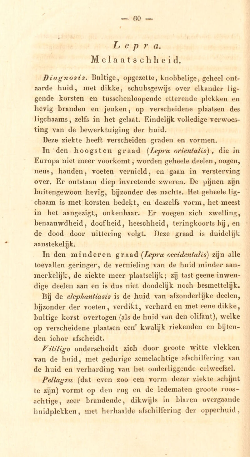 fiO — Lepra. Melaatse h heid. Diagnosis. Bultige, opgezette, knobbelige, geheel ont- aarde huid, met dikke, schubsgewijs over elkander lig- gende korsten en tusschenloopende etterende plekken en lievig branden en jeuken, op verscheidene plaatsen des ligchaams, zelfs in het gelaat. Eindelijk volledige verwoes- ting van de bewerktuiging der huid. Deze ziekte heeft verscheiden graden en vormen. In’den hoogsten graad [Lepra orientalis) , die in Europa niet meer voorkomt, woi’den geheele deelen , oogen, neus, handen, voeten vernield, en gaan in versterving over. Er ontstaan diep invretende zweren. De pgnen zijn buitengewoon hevig, bijzonder des nachts. Het geheele lig- chaam is met korsten bedekt, en deszelfs vorm, het meest in het aangezigt., onkenbaar. Er voegen zich zwelling, benaauwdheid , doofheid, heeschheid, teringkoorts bij , en de dood door uittering volgt. Deze graad is duidelijk aanstekelijk. In den minderen graad {Lepra occidentalis) zijn alle toevallen geringer, de vernieling van de huid minder aan- merkelijk, de ziekte meer plaalselijk; zij tast geene inwen- dige deelen aan en is dus niet doodelijk noch besmeitelijk. Bg de elephantiasis is de huid van afzonderlijke deelen, bijzonder der voeten, verdikt, verhard en met eene dikke, bultige korst over togen (als de huid van den olifant), welke op verscheidene plaatsen een’ kwalijk riekeuden en bijten- den ichor afscheidt. itiligo onderscheidt zich door groote witte vlekken van de huid, met gedurige zemelachtige afschilfering van de huid en verharding van het onderliggende celweefsel. Pellagra (dat even zoo een voiin dezer ziekte schijnt te zijn) vormt op den rug en de ledematen groote roos- achtige, zeer brandende, dikwijls in blaren overgaande huidplekken, met herhaalde afschilfering der opperhuid,