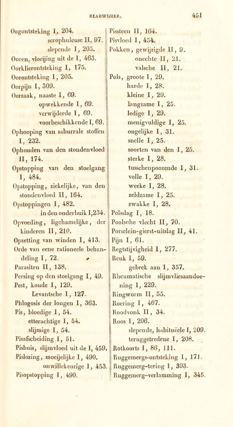 Oogontsteking I, 204. scrophulcuse II, 97. i slepende 1, 205. Ooren, vloeijing uit de I, 463. Oorklierontsteking I, 175. Oorontsteking I, 205. | Oorpijn I, 309. Oorzaak, naaste I, 69. opwekkende I, 69. verwijderde I, 69. voorbeschikkende I, 69. Ophooping van saburrale stoffen I, 232. Ophouden van den stondenvloed II, 174. Opstopping van den stoelgang I, 484. Opstopping, ziekelijke, van den stondenvloed II, 164. Opstoppingen I, 482. in den onderbuik 1,234. Opvoeding, ligchainelijke, der kinderen II, 210. Opzetting van winden I, 413. Orde van eene rationeele behan- deling I, 72. * Parasiten II, 138. Persing op den stoelgang I, 49. Pest, koude I, 129. Levantsche I, 127. Phlogosis der longen I, 363. Pis, bloedige I, 54. etterachtige I, 54. slijraige I, 54. Pisafscheiding I, 51. Pisbuis, slijmvloed uit de I, 459. Pislozing, moeijelijke I, 490. onwillekeurige 1, 453. Pisopstopping I, 490. Pissteen II, 164. Pisvloed 1, 454. Pokken, gewijzigde II, 9. onechte II, 21. valsche II, 21. Pols, groote I, 29. harde I, 28. kleine 1, 29. Langzame I, 25. ledige I, 29. menigvuldige I, 25. ongelijke I, 31. snelle I, 25. soorten van den I, 25. sterke 1, 28. tusschenpoozende I, 31. volle I, 29. w'eeke I, 28. zeldzame 1, 25. zwakke I, 28. Polsslag I, 18. Poolsche vlecht II, 70. Porsclein-gierst-uitslag II, 41. Pijn I, 61. Regtstijvigheid I, 277. I Reuk 1, 59. gebrek aan I, 357. Rheumatische slijmvliesaandoe- ning I, 229. j Ringworm II, 55. I Roering I, 467. I Roodvonk II, 34, Roos 1, 206. slepende, habitueele I, 209. teruggetredene 1, 208. Rotkoorts I, 86, 111. Ruggemergs-ontsteking I, 171. Ruggemerg-tering I, 393. Ruggemerg-verlamming I, 345.
