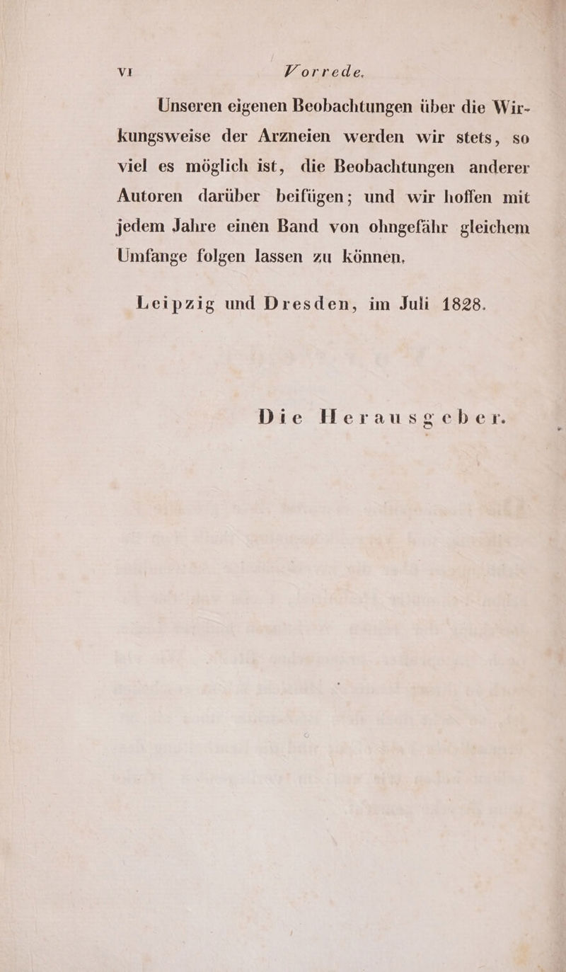 Unseren eigenen Beobachtungen tiber die Wir- kungsweise der Arzneien werden wir stets, so viel es moglich ist, die Beobachtungen anderer Autoren dartber beiftigen; und wir hoffen mit jedem Jahre einen Band von ohngefahr gleichem Umfange folgen lassen zu kénnen, Leipzig und Dresden, im Juli 1828. Die Herausgeber.
