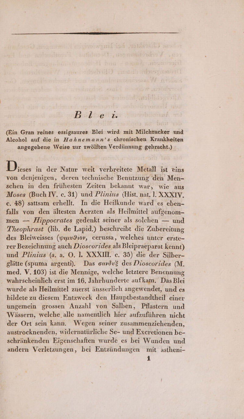 Biche’ zu (Ein Gran reines essigsaures Blei wird mit Milchzucker und Alcohol auf die in Hahnemann’s chronischen Krankheiten angegebene Weise zur zwélften Verdiinnung gebracht.) Dieses in der Natur weit verbreitete Metall ist tins von denjenigen, deren technische Benutzung den Men- schen in den frithesten Zeiten bekannt war, wie aus Moses (Buch IY. c. 31) und Plinius (Hist. nat. 1. XXXTV. c. 48) sattsam erhellt. In die Heilkunde ward es eben- falls yon den altesten Aerzten als Heilmittel aufgenom- men — ffippocrates gedenkt seiner als solchen — und Theophrast (lib. de Lapid.) beschreibt die Zubereitung des Bleiweisses (yyusv910v, cerussa, welches unter erste- rer Bezeichnung auch Dioscorides als Bleipraeparat kennt) und Plinius (a, a. O. 1. XXXIIL c. 35) die der Silber- glatte (spuma argenti). Das oavdvé des Dioscorides (M. med. V. 103) ist die Mennige, welche letztere Benennung _ wahrscheinlich erst im 16. Jahrhunderte aufkam. Das Blei wurde als Heilmittel zuerst diusserlich angewendet, und es bildete zu diesem Entzweck den Hauptbestandtheil einer ungemein grossen Anzahl von Salben, Pflastern und Wiassern, welche, alle namentlich hier aufzufiihren nicht der Ort sein kann. Wegen seiner zusammenziechenden, austrocknenden, widernatiirliche Se- und Excretionen be-~ schrankenden Eigenschaften wurde es bei Wunden und andern Verletzungen, bei Entziindungen mit astheni- 4