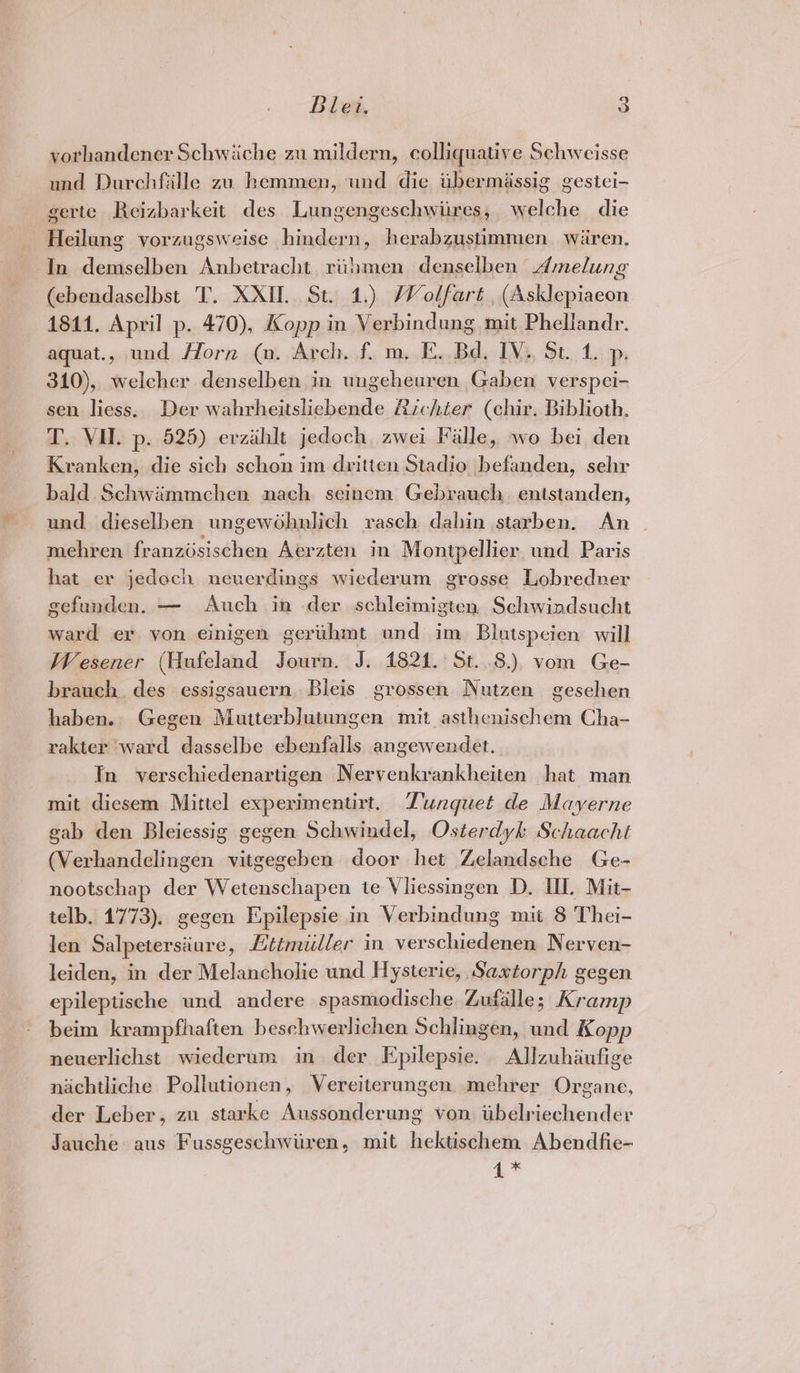yorhandener Schwiiche zu mildern, colliquative Schwcisse und Durchfille zu hemmen, und die iibermissig gestei- gerte Reizbarkeit des Lungengeschwiires, welche die Heilung vorzugsweise hindern, herabzustimmen. wiren, In demselben Anbetracht, riiimen denselben Amelung (ebendaselbst T. XXII. St. 1.) Wolfart , (Asklepiaeon 1841. April p. 470), Kopp in Verbindung mit Phellandr. aquat., und Horn (n. Arch. f. m. FE. Bd. IV., St. 1. p. 310), welcher denselben in ungeheuren Gaben verspei- sen liess. Der wabrheitslicbende Richter (chir. Biblioth. T. VU. p. 525) erzihlt jedoch zwei Falle, wo bei den Kranken, die sich schon im dritten Stadio befanden, sehr bald.Schwimmchen nach seinem Gebrauch. entstanden, und dieselben ungewohnlich rasch dahin starben. An mehren franzdsischen Aerzten in Montpellier und Paris hat er jedoch neuerdings wiederum grosse Lobredner gefunden. — Auch in der schleimigten Schwindsucht ward er yon einigen gertihmt ond im Biutspeien will Wesener (Hufeland Journ. J. 1824. St. 8.) vom Ge- brauch des essigsauern. Bleis grossen Nutzen gesehen haben. Gegen Mutterblutungen mit asthenischem Cha- rakter ward dasselbe ebenfalls angewendet. In verschiedenartigen Nervenkrankheiten hat man mit diesem Mittel experimentirt. Dunguet de Mayerne gab den Bleiessig gegen Schwindel, Osterdyk Schaacht (Verhandelingen vitgegeben door het Zelandsche Ge- nootschap der Wetenschapen te Vliessingen D. UI. Mit- telb. 1773). gegen Epilepsie in Verbindung mit 8 Thei- len Salpetersiure, Lttmuiller in verschiedenen Nerven- leiden, in der Melancholie und Hysteric, Saxtorph gegen epileptische und andere spasmodische Zufalle; Kramp beim krampfhaften beschwerlichen Schlingen, aud Kopp neuerlichst wiederum in der Epilepsie. Allzuhaufige nachtliche Pollutionen, Vereiterungen mehrer Organe, der Leber, zu starke Aussonderung von od Maisobeuddis Jauche aus Fussgeschwiiren, mit hektischem Abendfie- 4 *