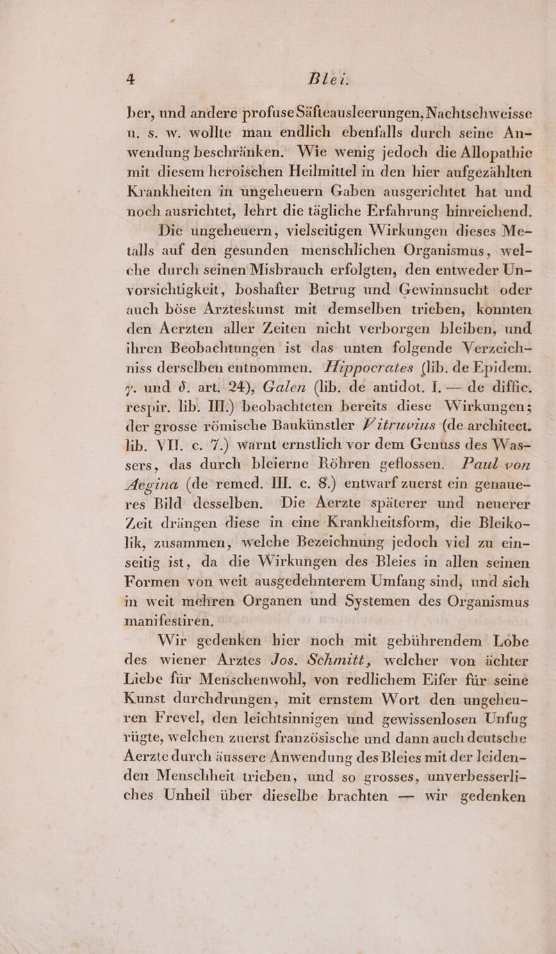 ber, und andere profuse Safteausleerungen, Nachtschweisse u. s. w. wollte man endlich ebenfalls durch seine An- wendung beschrinken. Wie wenig jedoch die Allopathie mit diesem heroischen Heilmittel in den hier aufgezahlten Krankheiten in ungeheuern Gaben ausgerichtet hat und noch ausrichtet, lehrt die tagliche Erfahrung hinreichend. Die ungeheuern, vielseitigen Wirkungen dieses Me- talls auf den gesunden menschlichen Organismus, wel- che durch seinen Misbrauch erfolgten, den entweder Un- vorsichtigkeit, boshafter Betrug und Gewinnsucht oder auch bose Arzteskunst mit demselben trieben, konnten den Aerzten aller Zeiten nicht verborgen bleiben, und ihren Beobachtungen ist das unten folgende Verzeich- niss derselben entnommen. Hippocrates (lib. de Epidem. y. und 0. art. 24), Galen (lib. de antidot. I. — de diffi. respir. lib. II.) beobachteten bereits diese Wirkungen; der grosse rémische Baukiinstler Vitruvius (de architect. lib. VII. c. 7.) warnt ernstlich vor dem Genuss des Was= sers, das durch bleierne Roéhren geflossen. Paul von Aegina (de remed. III. c. 8.) entwarf zuerst ein genaue- res Bild desselben. Die Aerzte spaterer und neuerer Zeit dringen diese in eine Krankheitsform, die Bleiko- lik, zusammen, welche Bezeichnung jedoch viel zu ein- seitig ist, da die Wirkungen des Bleies in allen seinen Formen von weit ausgedehnterem Umfang sind, und sich in weit mehren Organen und Systemen des Organismus manifestiren, Wir gedenken hier noch mit gebiihrendem Lobe des wiener Arztes Jos. Schmitt, welcher von ichter Liebe fir Menschenwohl, von redlichem Eifer fir seine Kunst durchdrungen, mit ernstem Wort den ungeheu- ren Frevel, den leichtsinnigen und gewissenlosen Unfug rigte, welchen zuerst franzdsische und dann auch deutsche Aerzte durch aiussere Anwendung des Bleies mit der leiden- den Menschheit tricben, und so grosses, unverbesserli- ches Unheil iiber dieselbe brachten — wir gedenken