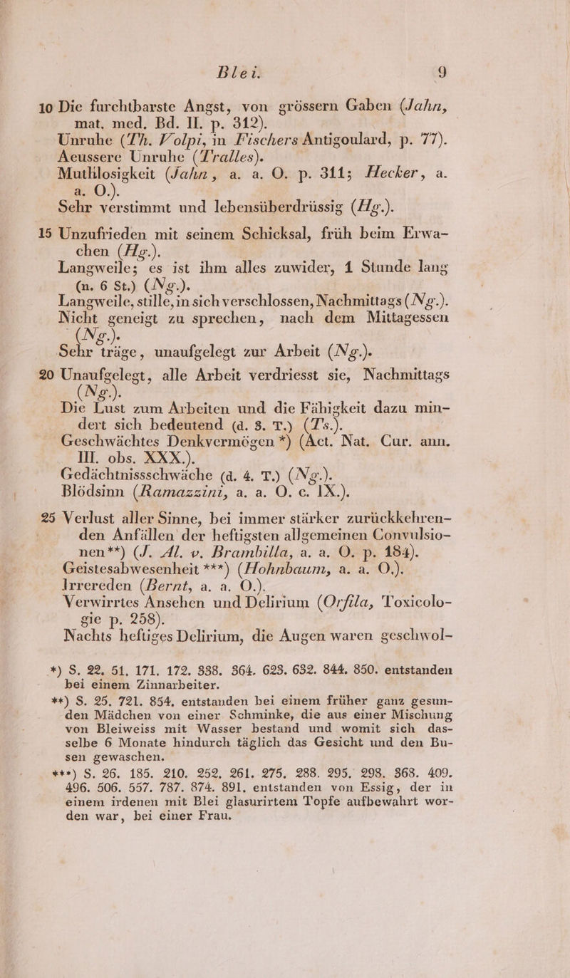 10 Die furchtbarste Angst, von gréssern Gaben (Jahn, mat, med. Bd. Il. p. 342). | Unruhe (Th. Volpi, in Fischers Antigoulard, p. 77). Aeussere Unruhe (T'ralles). : Muthlosigkeit (Jahn, a. a. O. p. 344; Hecker, a. a. O.). Sehr verstimmt und lebensiitherdriissig (£7/g.). 15 Unzufrieden mit seinem Schicksal, frih beim Erwa- chen (fZg.), Langweile; es ist ihm alles zuwider, 1 Stunde lang (n. 6 St.) (Ne.). Laneweile, stille,in sich verschlossen, Nachmittags (Ng.). Piht geneigt zu sprechen, nach dem Mittagessen OD )e Sen ie unaufgelegt zur Arbeit (Nz.). 20 Unaufgelegt, alle Arbeit verdriesst sie, Nachmittags Die Lust zum Arbeiten und die Fahigkeit dazu min- dert sich bedeutend (a. 3. T.) (7Z’s.). Geschwiachtes Denkvermégen *) (Act. Nat. Cur. ann. Ill. obs. XXX.). Gedachtnissschwache (a. 4. T.) (Ng.). Blodsinn (Ramazzini, a. a. O. c. IX.). 25 Verlust aller Sinne, bei immer stirker zurickkehren- den Anfiillen der heftigsten allgemeinen Convulsio- nen**) (J. Al. v. Brambilla, a. a. O. p. 184). Geistesabwesenheit ***) (Hohnbaum, a. a. O,), Irrereden (Bernt, a. a. O.). . Verwirrtes Ansehen und Delirium (Orfila, Toxicolo- gie p. 258). Nachts heftiges Delirium, die Augen waren geschwol- *) S, 22, 51. 171. 172. 338. 364. 623. 632. 844. 850. entstanden bei einem Zinnarbeiter. **) S, 25. 721. 854, entstanden bei einem frither ganz gesun- den Madchen von einer Schminke, die aus einer Mischung von Bleiweiss mit Wasser bestand und womit sich das- ‘selbe 6 Monate hindurch taglich das Gesicht und den Bu- sen gewaschen. ##+) S, 26. 185. 210. 252, 261. 275, 288. 295, 298. 368. 409. 496. 506. 557. 787. 874. 891, entstanden von Essig, der in einem irdenen mit Blei glasurirtem Topfe aufbewahrt wor- den war, bei einer Frau.