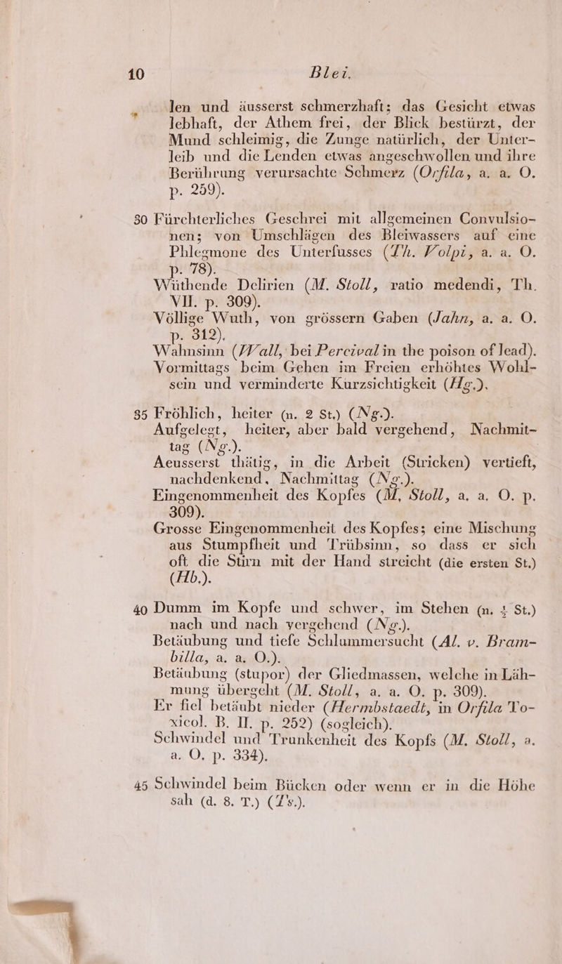 len und iusserst schmerzhaft; das Gesicht etwas lebhaft, der Athem frei, der Blick bestiirzt, der Mund schleimig, die Zunge natiirlich, der Unter- leib und die Lenden etwas angeschwollen und ihre Berithrung verursachte Schmerz (Orfila, a. a. O. p. 259). nen; von Umschlagen des Bleiwassers auf eine Phlegmone des Unterfusses (Zh. Volpi, a. a. O. p. 78). Wiithende Delirien (M. Stoll, vatio medendi, Th. VII. p. 309). Vollige Wuth, von gréssern Gaben (Jahn, a. a. O. p. 312), Wahnsinn (Vall, bei Percival in the poison of lead). Vormittags beim Gehen im Freien erhdhtes Wohl- sein und verminderte Kurzsichtigkeit (AZg,), Aufgelegt, heiter, aber bald vergehend, Nachmit-~ tag (Ng.). Aeusserst thatig, in die Arbeit (Stricken) vertieft, nachdenkend, Nachmittag (Ng.). Eingenommenheit des Kopfes (M, Stoll, a. a. O. p. 309). Grosse Eingenommenheit des Kopfes; eine Mischung aus Stumpfheit und Triibsinn, so dass er sich ony Stirn mit der Hand streicht (die ersten St.) (Hb). nach und nach yergehend (N¢g.). Betaubung und tiefe Schlummersucht (AJ. v. Bram- billa, a. a. O.). Betiiubung (stupor) der Gliedmassen, welche in Lah- mung ubergeht (M. Stoll, a. a. O. p. 309). Er fiel betéubt nieder (Hermbstaedt, in Orfila To- xicol. B. If. p. 252) (sogleich), Schwindel und Trankenheit des Kopfs (M, Stodl, a. a. O, p. 334). sah (a. 8. T.) (7's.).
