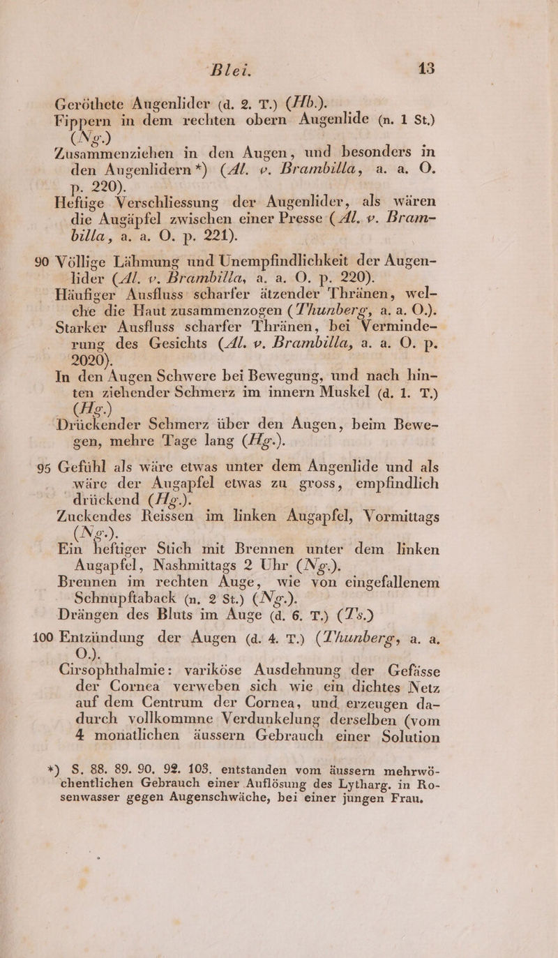 Gerothete Augenlider (a. 2. T.) (//b.). Fippern in dem rechten obern Augenlide (n. 1 St.) (Neg.) | Zusammenziehen in den Augen, und besonders in den Augenlidern*) (Al. ». Brambilla, a. a. O. p- 220). . Heftige Verschliessung der Augenlider, als waren die Augapfel zwischen einer Presse ( Al. ». Bram- billa, a. a. O. p. 221). 90 Véllige Lahmung und Unempfindlichkeit der Augen- lider (4/1. v. Brambilla, a. a. O. p. 220). Haufiger Ausfluss: scharfer atzender Thranen, wel- che die Haut zusammenzogen (Thunberg, a. a. O.). Starker Ausfluss scharfer Thranen, bei Verminde- rung des Gesichts (41. v. Brambilla, a. a. O. p. 2020). | In den Augen Schwere bei Bewegung, und nach hin- ten ziehender Schmerz im innern Muskel (a. 1. T,) Driickender Schmerz uber den Augen, beim Bewe- gen, mehre Tage lang (/ig.). 95 Geftthl als ware etwas unter dem Angenlide und als ware der Augapfel etwas zu gross, empfindlich ~driickend (//g.). . ee Reissen im linken Augapfel, Vormittags ge). Ein heftiger Stich mit Brennen unter dem linken Augapfel, Nashmittags 2 Uhr (Ne.). Brennen im rechten Auge, wie von ecingefallenem Schnupftaback (n, 2 St.) (Ng.). Drangen des Bluits im Auge (a. 6. T.) (Z's) 100 Eptgodung der Augen (a. 4. T.) (Zhunberg, a. a. Cirsophthalmie: varikdése Ausdehnung der Gefisse der Cornea verweben sich wie ein dichtes Netz auf dem Centrum der Cornea, und. erzeugen da- durch vollkommne Verdunkelung derselben (vom 4 monatlichen dussern Gebrauch einer Solution *) S. 88. 89. 90, 92. 103. entstanden vom aussern mehrwié- chentlichen Gebrauch einer Auflésung des Lytharg. in Ro- senwasser gegen Augenschwiche, bei einer jungen Frau,