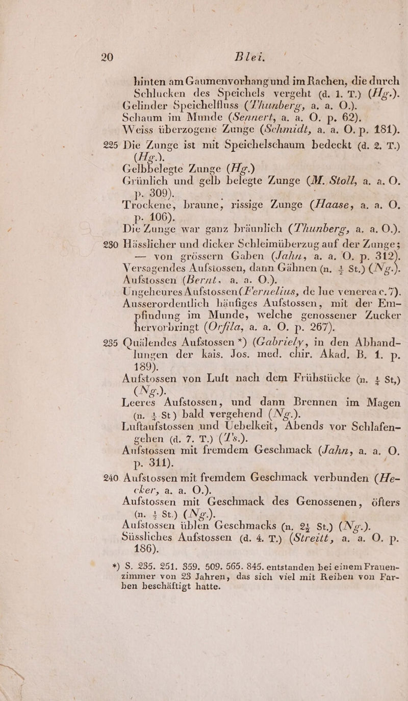hinten am Gaumenvorhang und im Rachen, die durch Schlucken des Speichels vergeht (a. 1. T.) (flg-). Gelinder Speichelfluss (Thunberg, a}a1.02: Schaum im Munde (Sennert, a, a, O. p. 62). Weiss tberzogene Zunge (Schmidt, a. a. O. p- 181). 225 Die Zunge ist mit Speichelschaum bedeckt (a. 2. 'T.) (fig). Gelbbeleeste Zunge (Hg.) Griinlich und gel h dlaete Zunge CM. Stoll, a. a. O. p. 309). Trockene, braune, rissige Zunge (Haase, a. a. O. p- 106). Die Zunge war ganz briunlich (Thunberg, a. a. O.). 230 Hasslicher und dicker Schleimuberzug auf der Zunge; — von grossern Gaben (Jahn, a. a. O. p. 312). Versagendes Aufsiossen, dann Gihnen (n, 4 St.) (Ng.). Nufstossen (Bernt aa. Ov). Ungeheures Aufstossen(F'ernelius, de lue venereac.7). Weeordentich haufiges Aufstossen , mit der Em- Papen, im Munde, welche genossener Zucker ervorbringt (Orfila, a. a. O. p. 267). 235 Quiilendes Aufstossen *) (Gabriely, in den Abhand- “Tungen der kais. Jos. med. chir, Akad. B. 1. p- 189). Aufstossen von Luft nach dem Friihstiicke (m, + St,) Neg Leesa Aufstossen, und anes Brennen im Magen (n. +.St) bald vergehend (N¢e.). Luftaufstossen und Uehelkeit, ‘Abends vor Schlafen- gehen (a. 7. T.) (Z's.) Ati statseti mit fender Geschmack (Jahn, a. a. 0. p. 344). 240 Aufstossen mit fremdem Geschmack verbunden (He- CREP, 8. Bs Oak eu TOaten mit Geschmack des Genossenen, 6fters (1ted-St;) (Ne.). Aniiscan iiblen Geschmacks (n, 2 St.) (Ne. ). eee Aufstossen (d. 4. T.) (Streitt, a, a. O.-p. *) S. 235. 251. 359. 509. 565. 845. entstanden bei einem Frauen- zimmer von 23 Jahren, das sich viel mit Reiben von Far- ben beschaftigt hatte.
