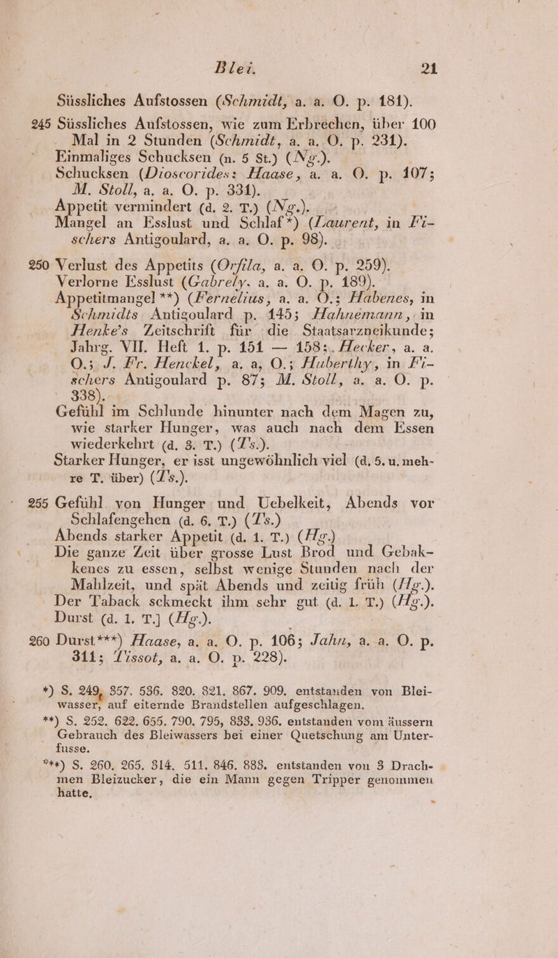 Siissliches Aufstossen (Schmidt, a. a. O. p. 181). 245 Sussliches Aufstossen, wie zum Erbrechen, iiber 100 Mal in 2 Stunden (Schmidt, a. a. O. p. 231). Einmaliges Schucksen (n. 5 St.) (N2.). Schucksen (Dioscorides: Haase, a. a. O. p. 107; M. Stoll, a. a, O. p. 334). | Appetit vermindert (d. 2. T.) (Ng.).. Mangel an Esslust und Schlaf*) (Laurent, in F%- schers Antigoulard, a. a. O. p. 98). 250 Verlust des Appetits (Orfila, a. a. O. p. 259). Verlorne Esslust (Gabrely. a, a. O. p. 189). Appetitmangel **) (Fernelius, a. a. O.; Habenes, in Schmidts Antigoulard p. 145; Hahnemann ,: in Hlenke’s Zeitschrift far die Staatsarzneikunde; Jahrg. VII. Heft 1. p. 151 — 1583. Alecher, a. a. 0.3. J. Fr. Henckel, a, a, O.; Huberthy, in Fi- schers Antigoulard p. 87; M. Stoll, a. a. O. p. 338). Gefuhl im Schlunde hinunter nach dem Magen zu, wie starker Hunger, was auch nach dem Essen wiederkehrt (4, 3. T.) (Z's.). Starker Hunger, er isst ungewohnlich viel (d, 5. u. meh- re T, iiber) (Z's.). 255 Gefuh] von Hunger und Uebelkeit, Abends vor Schlafengehen (d. 6, T.) (Z's.) Abends starker Appetit (a. 1. T.) (/Zg.) Die ganze Zeit tiber grosse Lust Brod und Gebak- kenes zu essen, selbst wenige Stunden nach der Malhizeit, und spat Abends und. zecitig frih (/7e.). Der Taback sckmeckt ihm sehr gut (a. 1. T.) (/Zg.). Durst (d. 1. T.) (Hg.). 260 Durst***) Haase, a. a. O. p. 106; Jahn, a.-a. O. p. 314; Vissot, a. a. O. p. 228). *)... Ss 249, 857. 536. 820. 821. 867. 909. entstariden von Blei- wasser, auf eiternde Brandstellen aufgeschlagen. **) S. 252, 622. 655. 790. 795, 833, 936. entstanden vom dussern Gebrauch des Bleiwassers bei einer Quetschung am Unter- fusse. . **#) S. 260, 265. 314. 511. 846. 883. entstanden von 3 Drache men Bleizucker, die ein Mann gegen Tripper genommen hatte, —