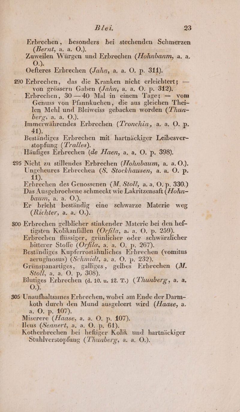 Erbrechen, besonders bei stechenden Schmerzen (Bernt, a. a. O.). oe Zuweilen Wirgen und Erbrechen ({Hohnbanm, a. a. O.). Oefteres Erbrechen (Jahn, a, a. O, p. 3114). 290 Erbrechen, das die Kranken nicht erleichtert; — von gréssern Gaben (Jahn, a, a. O. p. 312). Erbrechen, 30 —40 Mal in einem Tages; — vom Genuss von Pfannkuchen, die aus gleichen Thei- len Mehl und Bleiweiss gebacken worden (Thun- berg, a. a. O.). Immerwahrendes Erbrechen (Tronchin, a. a. O. p. 41). 7 Bestindiges Erbrechen mit. hartnackiger Leibesver- stopfung (Zralles). | 'Haufiges Erbrechen (de Maen, a. a, O. p. 398). 295 Nicht zu stillendes Erbrechen (Hohnbaum, a. a. O.). Ungeheures Erbrechen (S. Stockhausen, a. a. O. p. 11). Eikgichen des Genossenen (M. Stoll, a. a, O. p. 330.) Das Ausgebrochene schmeckt wie Lakritzensaft (Hohn- baum. ea O 2); 2 Er bricht bestindig eine schwarze Materie weg (Richter, a. a O.). 300 Erbrechen gelblicher stinkender Materie bei den hef- | tigsten Kolikanfallen (Orfila, a. a. O. p. 259). Erbrechen fliissiger, griinlicher oder schwarzlicher bitterer Stoffe (Orfila, a. a. O. p. 267). Bestiindiges Kupferrostahnliches Krbrechen (vomitus aeruginosus) (Schmidt, a. a, O. p. 232). : Grimspanartiges, galliges, gelbes Erbrechen (1. Stoll, a. a. O. p, 308). Blutiges Erbrechen (d. 10. u. 12. T.) (ZLhunberg, a, a. O.). 305 Unaufhaltsames Erbrechen, wobci am Ende der Darm- koth durch den Mund ausgeleert wird (Haase, a. a. O. p. 107). Miserere (Haase, a. a. O. p. 107). - Tleus (Sennert, a, a. O. p. 64). Kotherbrechen bei heftiger Kolik und hartnackiger Stuhlverstopfung (Lhunberg, a. a. O.).
