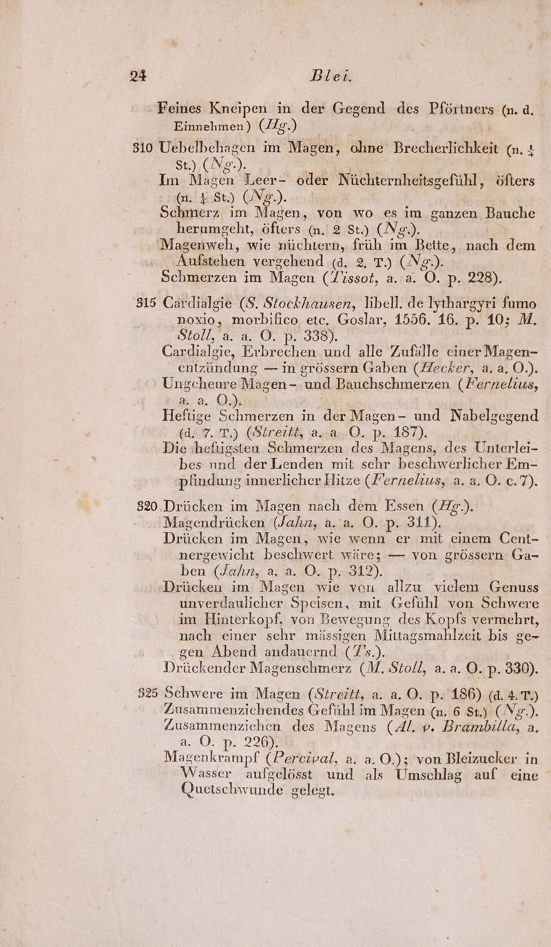 Feines Kneipen in der Gegend des Pfortners (n.d Einnehmen ) (Ag. ) 310 Uebelbechagen im Magen, ohne Brecherlichkeit (n, 4 _ st) (Ng). im Magen Leer- oder Niichternheitsgefuhl ofters (n. £ St.) CNg.). Schmerz im Magen, von wo es im ganzen Bauche herumgeht, ofters (n. 2 St.) (Ng.). ‘Magenweh , wie nuchtern, fruh im Bette, nach dem Aufstchen vergehend (d. 2, T.) (Ng g.). Schmerzen im Magen (Zissot, a. a. ‘O. p- 228). 815 Cardialgie (S. Stockhausen, libell. de lythargyri fumo noxio, morbifico ete. Goslar, 1556. 16. p. 10; M. Stoll, a. a, O. p. 338). Cardialeie, Erbrechen und alle Zufalle ciner Magen- entzindung — in grossern Gaben (Hecker, a. a, O.). Ungcheure Magen - ‘und Bauchschmerzen (Fernelius, a a. QO, Heftige S Dain Noo in der Magen- und Nabelgegend (d°7. T,) (Séreztt, a..a,.O. p. 187). Die ‘heftigsten Schmerzen des Magens, des Unterlei- bes und der Lenden mit sehr beschwerlicher Em- pfindung innerlicher Hitze (fernelius, a. a. O. c.7). 820.Driicken im Magen nach dem Essen (Hg). ~~ Magendricken (Jahn, a.a. O. p. 311). Dritken im Magen, wie wenn er mit einem Cent- ° nergewicht beschwert wire; — von grdssern Ga- ben (Jahn, a, a. O. p. 312). Driicken im Magen wie von allzu vielem Genuss eyeedaulichers Speisen, mit Gefuhl von Schwere im Hinterkopf, von Bewegung des Kopfs vermehrt, nach einer sehr miassigen Mittagsmahlzeit bis ge~ gen Abend andaucrnd 2 6x. Dreckender Magenschmerz (M. Stoll, a. a. O. p. 330). 525 Schwere im Magen (Streitt, a. a. O. p. 186) (4. 4.7.) Zusammenzichendes Gefibl im Magen (n. 6 St.) (N2.). Zusammenzichen des Magens (Al, Ve Brémbilla, a a, a... Dp. 226% Magenkrampf (Percival, a. a.O.); von Bleizucker in Wasser aufgelésst und als Umschlag auf eine Quetschwunde gelegt,