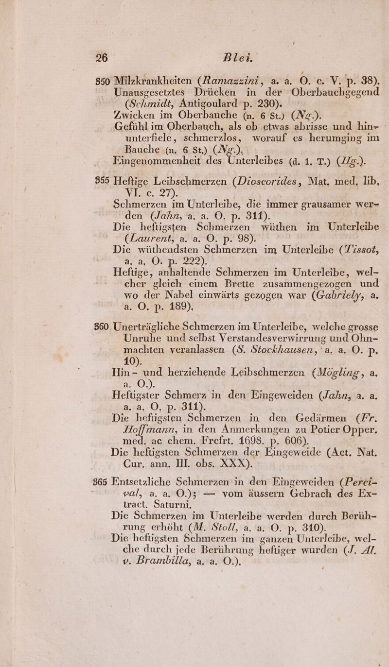 350 Milzkrankheiten (Ramazzini, a. a. O. c. V. p. 38). Unausgesetztes Drucken in der Oberbauchgegend (Schmidt, Antigoulard p. 230). : Zwicken im Oberbauche (nm. 6 St.) (Ne.). Gefuhl im Oberbauch, als ob etwas abrisse und hin- unterfiele, schmerzlos, worauf es herumging im Bauche (nm, 6 St.) (Vg.), Eingenommenheit des Unterleibes (da, 1. T.) (4Zg-). 355 Heftige Leibschmerzen (Dioscorides, Mat, med, lib, Visc. 27). | Schmerzen im Unterleibe, die immer grausamer wer- den (Jahn, a. a. O. p. 311). Die heftigsten Schmerzen wiithen im Unterleibe (Laurent, a, a. O. p. 98). : | Die wiithendsten Schmerzen im Unterleibe (Tissot, ae Baa Oe ee a 2 Heftige, anhaltende Schmerzen im Unterleibe, wel- cher gleich einem Brette zusammengezogen und wo der Nabel einwarts gezogen war (Gabriely, a, a. O. p. 189), | $60 Unertragliche Schmerzen im Unterleibe, welche grosse Unruhe und selbst Verstandesverwirrung und Ohn- machten veranlassen (S. Stockhausen, ‘a. a. O. Pp: 10). ee und herzichende Leibschmerzen (Mogling, a, a Q)). Heftigster Schmerz in den Eingeweiden (Jahn, a. a, a. a,» O, ip, wold): Die heftigsten Schmerzen in den Gedarmen (Fr. Hoffmann, in den Anmerkungen zu Potier Opper. med. ac chem. Frefrt. 1698. p. 606). Die heftigsten Schmerzen der Eingeweide (Act. Nat. Cur, ann. HI, obs. XXX). 865 Entsetzliche Schmerzen in den Eingeweiden (Perci- val, a. a. O.)3} — vom aussern Gebrach des Ex- tract. Saturni. Die Schmerzen im Unterleibe werden durch Berth- rung erhoht (M. Stoll, a. a. O. p. 310). Die heftigsten Schmerzen im ganzen Unterleibe, wel- che durch jede Bertthrung heftiger wurden (J. Al. v. Brambilla, a, a. O.),