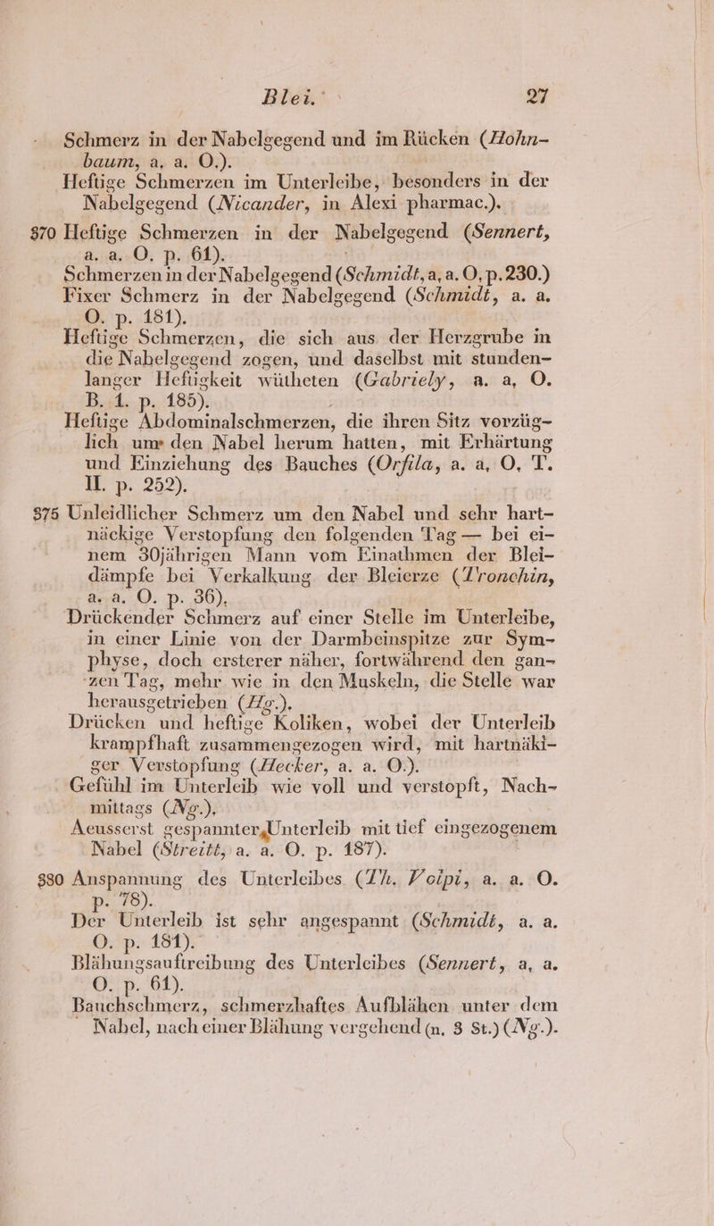 Blew. > o7 Schmerz in der Nabelgegend und im Riicken (4Zohn- baum, a, a. O.). Heftige Schmerzen im Unterleibe, besonders in der Nabelgegend (Nicander, in Alexi pharmac.). 870 Heftige Schmerzen in der Nabelgegend (Sennert, a. a, O. p. 61). a” Schmerzen in der Nabelgegend (Schmidt, a, a.O, p.230.) Fixer Schmerz in der Nabelgegend (Schmidt, a. a. Ov p. 161). Heftige Schmerzen, die sich aus der Herzgrube in die Nabelgegend zogen, und daselbst mit stunden~ langer Heftigkeit wiitheten (Gabriely, a. a, O. B..4. p. 185). Heftige Abdominalschmerzen, die ihren Sitz vorziig~ lich um» den Nabel herum hatten, mit Erhartung und Einzichung des Bauches (Orfila, a. a, O, T. Hep. 252). ere | $75 Unleidlicher Schmerz um den Nabel und sehr hart- nickige Verstopfung den folgenden Tag — bei ei- nem 30jihrigen Mann vom Einathmen der Blei- daimpfe bei Verkalkung der Bleierze (Z'ronchin, a. a, O. p. 36), Driickender Schmerz auf einer Stelle im Unterleibe, in einer Linie von der Darmbeinspitze zur Sym- physe, doch ersterer naher, fortwahrend den gan- ‘zen Tag, mehr wie in den Muskeln, die Stelle war herausgetrieben (/g.). 4 Driacken und heftige Koliken, wobei der Unterleib krampfhaft zusammengezogen wird, mit hartniki- ger Verstopfung (Hecker, a. a. O.). | Gefuhl im Unterleib wie voll und verstopft, Nach- mittags (Ve.). Aecusserst gespannter,Unterleib mit ticf eingezogenem Nabel (Strezté, a. a. O. p. 187). 330 Anspannung des Unierleibes. (Zh. Voipi, a. a. O. 7g), Der Unterletb ist sehr angespannt (Schmidé, a. a. O. p. 181). Blahungsauftreibung des Unterlecibes (Sennert, a, a. O. p. 61). Bauchschmerz, schmerzhaftes Aufblahen unter dem Nabel, nach einer Blahung vergchend qm, 8 St.) Vg.).