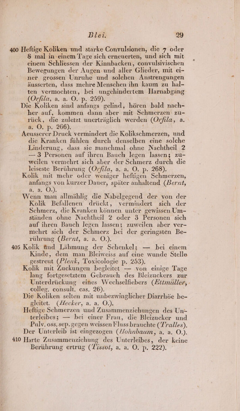 400 Heftige Koliken und starke Convulsionen, die 7 oder § mal in:einem Tage sich erneuerten, und sich mit einem Schliessen der Kinnbacken, convulsivischen Bewegungen der Augen und aller Glieder, mit ei- ner grossen Unruhe und solehen Anstrengungen diusserten, dass mehre Menschen ibn kaum zu hal- ten vermochten, bei ungehindertem Harnabgang (Orfila, a. a. O. p. 259). Die Koliken sind anfangs gelind, héren bald nach- her auf, kommen dann aber mit Schmerzen zu- riick, die zuletzt unertraglich werden (Orfila, a. a. O. p. 266). -Aeusserer Druck vermindert die Kolikschmerzen, und die Kranken fuhlen durch denselben eine solche Linderung, dass sie manchmal ohne Nachtheil 2 —3 Personen auf ihren Bauch legen lassen; zu- weilen vermehrt sich aber der Schmerz durch die leiseste Berthrung (Orfila, a. a. O. p. 268). Kolik mit mehr oder weniger heftigen Schmerzen, anfangs von kurzer Dauer, spiter anhaltend (Bernt, a. a. O.). Wenn man allmahlig die Nabelgegend der von der Kolik Befallenen driickt, vermindert sich der Schmerz, die Kranken konnen unter gewissen Um- standen ohne Nachtheil 2 oder 3 Personen ‘sich auf ihren Bauch legen Jassen; zuweilen aber ver- mehrt sich der Schmerz bei der geringsten Be- ruhrung (Bernt, a. a. O.). : 405 Kolik fnd Lahmung der Schenkel; — bei einem Kinde, dem man Bleiweiss auf cine wunde Stelle gestreut (Plenk, Toxicologie p. 253). Kolik mit Zuckungen begleitet — von einige Tage lang fortgesetztem Gebrauch des Bleizuckers zur Unterdriickung eines Wechselfiebers (Lttmiller, - colleg. consult. cas. 26). Die Koliken selten mit unbezwinglicher Diarrhée be- gleitet. (Hecker, a. a. O.). | Heftige Schmerzen und Zusammenziehungen des Un terleibes; — bei einer Frau, die Bleizucker und Pulv. oss. sep. gegen weissen lluss brauchte (T'radles). Der Unterleib ist eingezogen (4lohnbaum, a. a. O.). 410 Harte Zusammenzichung des Unterleibes, der keine Berthrung ertrug (7issoé, a. a. O. p. 222). |