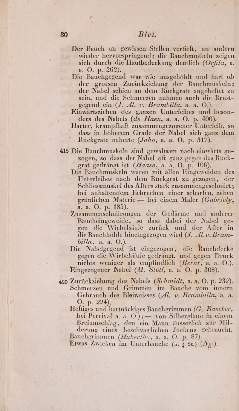 Der Bauch an gewissen Stellen verticft, an andérn wieder hervorspringend; die Bauchmuskeln zeigen sich durch die Hauthedeckung deutlich (Orfila, a. a. O. p. 262). | Die Bauchgegend war wie ausgehohlt und hart ob der grossen Zuriickziehung der Bauchmuskeln; der Nabel schien an dem Rickgrate angehefict zu sein, und die Schmerzen nahmen auch die Brust- gegend ein (J. Al. v. Brambilla, a. a. O.). Einwartszichen des ganzen Unterleibes und beson- ders des Nabels (de Haen, a. a. O. p. 400). Harter, krampfhaft zusammengezogener Unterleib, so dass in hodherem Grade der Nabel sich ganz dem Riickgrate niherte (Jahn, a. a. O. p. 317). 415 Die Bauchmuskeln sind gewaltsam nach einwirts ge- zogen, so dass der Nabel oft ganz gegen das Riick- grat gedrangt ist (Haase, a. a. O. p. 106). Die Bauchmaskeln waren mit allen Eingeweiden des Unterleibes nach dem Riickgrat zu gezogen, der Schliessmuskel des Afters stark zusammengeschniirt 3 bei anhaltendem Erbrechen einer scharfen, zahen griinlichen Materie — bei einem Maler (Gabriely, A.) DiS). Zusammenschniirungen der Gediirme und anderer Baucheingeweide, so dass dabei der Nabel ge- gen die Wirbelsdule zuriick und der After in die Bauchhohle hineingezogen wird (/. Al. v. Bram- billa, as a20.). Die Nabelgegend ist eingezogen, die Bauchdecke gegen die Wirbelsiule gedringt, und gegen Druck nichis weniger als empfindlich (Bernt, a. a. O.). Eingezogener Nabel (M. Stoll, a. a. O. p. 308). 420 Zuriickzichung des Nabels (Schmidé, a. a. O. p. 232). Schmerzen und Grimmen im Bauche yom innern Gebrauch des Bleiweisses (Al. v. Brambilla, a. a. O. p. 224). Heftiges und hartnickiges Bauchgrimmen (G. Baecker, bei Percival a. a. O.); — von Silberglitte in einem Breiumschlag, den ein Mann ausserlich zur Mil- derung eines beschwerlichen Jiickens gebraucht. Bauchgrimmen. (Huberthy, a. a. QO. p. 87). Kiwas Zwicken im Unterbauche (n, + St.) Vg.).
