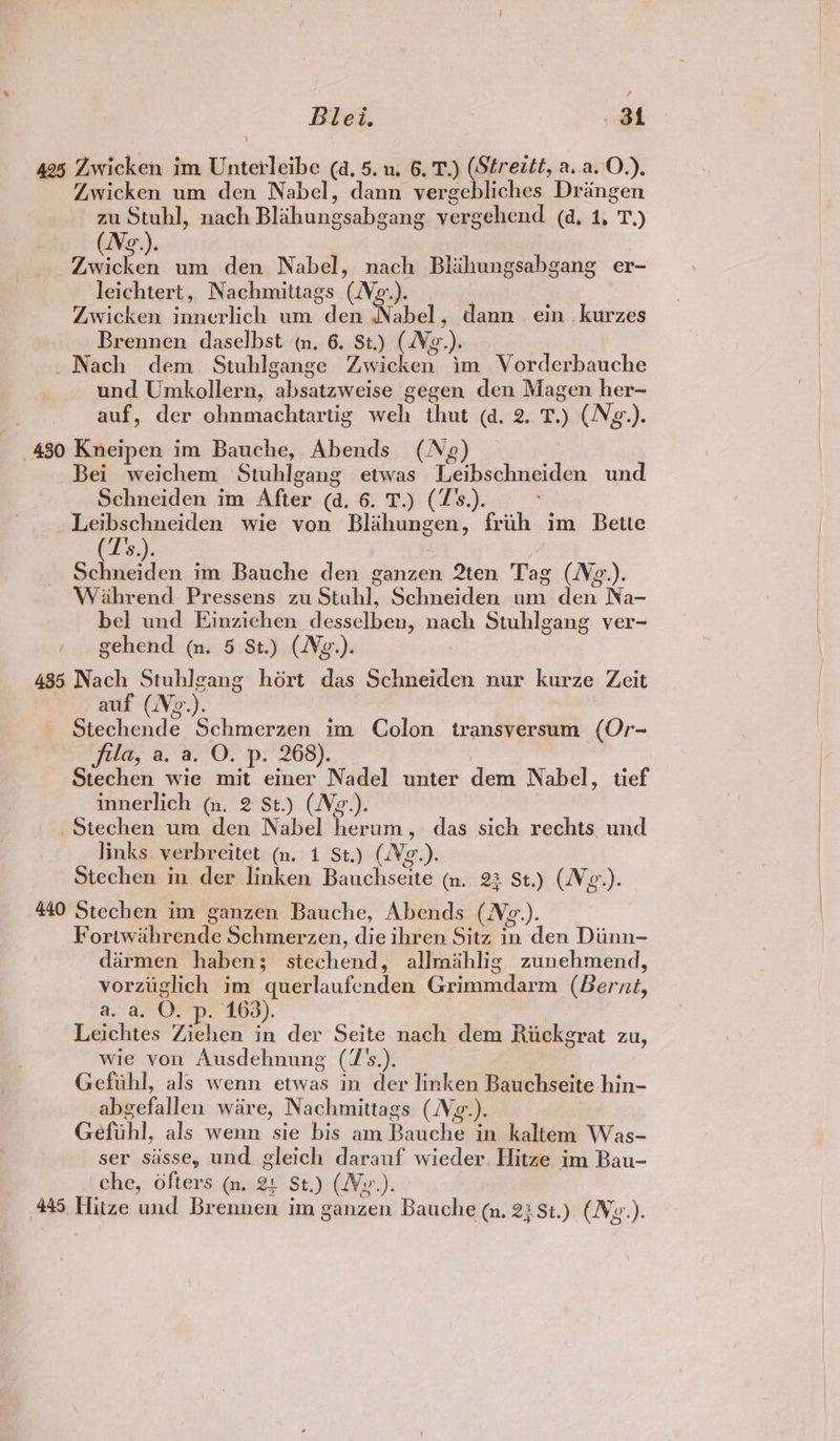 425 Zwicken im Unterleibe (a. 5. u. 6, T.) (Strezét, a.a.O.). Zwicken um den Nabel, dann vergebliches Draingen zu Stuhl, nach Blahungsabgang vergehend (d, 1, T.) (Nog.). Zwicken. um den Nabel, nach Blihungsabgang er- leichtert, Nachmittags (Ne-.). | Zwicken innerlich um den Nabel , dann ein kurzes Brennen daselbst (n. 6. St.) (Vg.). Nach dem Stuhlgange Zwicken im Vorderbauche und Umkollern, absatzweise gegen den Magen her- auf, der ohnmachtartig weh thut (a. 2. T.) (Ng.). 430 Kneipen im Bauche, Abends (Ng) | Bei weichem Stuhlgang etwas Leibschneiden und Schneiden im After (d. 6. T.) (Z’s.). pe wie von Blahungen, frih im Bette Be): | Peer im Bauche den ganzen 2ten Tag (N¢z.). Wahrend Pressens zu Stuhl, Schneiden um den Na- bel und Ejinzichen desselben, nach Stuhlgang ver- gehend (n. 5 St.) (Ng.). 435 Nach Stuhlgang hort das Schneiden nur kurze Zeit auf (Vo.). Stechende Schmerzen im Colon transversum (Or- fila, a. a. O. p. 268). Stechen wie mit einer Nadel unter dem Nabel, tief innerlich (~m. 2 St.) (Ng.). Stechen um den Nabel herum, das sich rechts und links verbreitet (n. 1 St.) (Vg.). Stechen in der linken Bauchseite ~m. 23 St.) (Vg.). 440 Stechen im ganzen Bauche, Abends (N¢.). Fortwahrende Schmerzen, die ihren Sitz in den Diinn- dirmen haben; stechend, allrathlig zunehmend, vorziiglich im querlaufenden Grimmdarm (Bernt, a. a. OF ope 163). Leichtes Ziehen in der Seite nach dem Rickgrat zu, wie von Ausdehnung (7’s.). Gefuhl, als wenn etwas in der linken Bauchseite hin- abgefallen ware, Nachmittags (Vg.). Gefuhl, als wenn sie bis am Bauche in kaltem Was- ser siisse, und. gleich darauf wieder. Hitze im Bau- che, ofters ~m. 21 St.) (VWy.). 445 Hitze und Brennen im ganzen Bauche (a, 23 St.) (Ne.).
