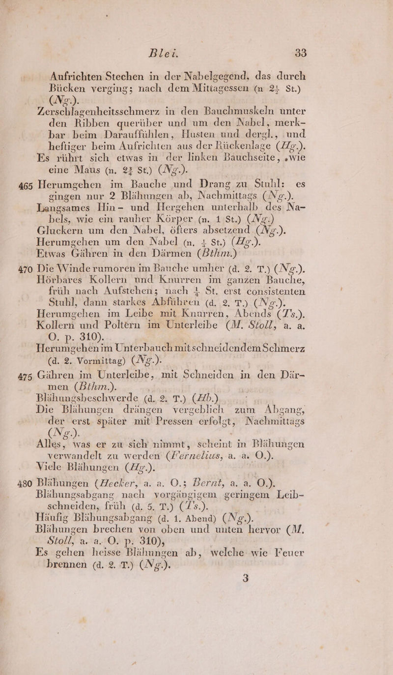 Aufrichten Stechen in der Nabelgegend, das durch Bucken verging; nach dem Mitiagessen (n 2: St.) (Ne). Zervschlagenheitsschmerz in den Bauchmuskeln unter den Ribben queriber und um den Nabel, merk- bar beim Darauffihlen, Husten und der eh, und heftiger beim ‘Snip chites aus der Riplenlace (He an Es vit sich etwas in der linken BaweWsené . ewie eine Maus (n. 22 St.) (Ng ae 465 Herumgehen im Bauche und Dra ng zu Stuhl: es gingen nur 2 Blihungen ab, Nachmittags (Ng.). Langsames Hin- und Hergehen waiterielh. lee Na- fee wie ein rauher Kasper (n., .49St). (AV o%) Gluckern um den Nabel, 6fters absetagp ts (We.). Herumgehen um den Nabel qm, + St.) (Ze.). Etwas Gihren in den Dirmen (Bthm.) 470 Die Winde rumoren im Bauche umher (a. 2. T.) (Ne.). Hoérbares Kollern nnd Knurren im ganzen Bauche, frih nach Aufstehen; nach + St. erst consistenten Stuhl, dann starkes Abfithren (a. 2, T.) (Ne.). Herumgehen im Leibe mit Knurren, Abends (7’s.). Kollern und Poltérn im Unterleihe (M. Stoll, a. a. O. p. 310). Herumgehenim Unterbauch mit schneidendem Schmerz (d. 2. Vormittag) (Vg.). a75 Gihren im Unterleibe, mit Schneiden in den Dar- men (bithm.). Blihungsbeschwerde (a. 2. T.) (Ab. Die Blahungen drangen vergeblich zum Abgang, der spater rait! Presson erfolct, Nachmittags (Ng.) Alles, was er zu sich nimmt, scheint in Blahungen verwandelt zu werderi (Fernelius, a. a. O.). Viele Blahungen (ZZg.). / 480 Blahungen (Hecker, a. a. O.3; Bernt, a. a. O.). Blihungsabeane nach vorgdéngigem geringem Leib- schneidens foal Cm, 2 AY Haufig Blahungsabgang (d. 1, Abend) (Ng.). Blihungen brechen von oben und unten hervor (M/. Stoll, a. a. Ov p. 310), Ks gehen heisse Blahungen ab, welche wie Feuer Rahen (d.-2. 3) (Ng). 3