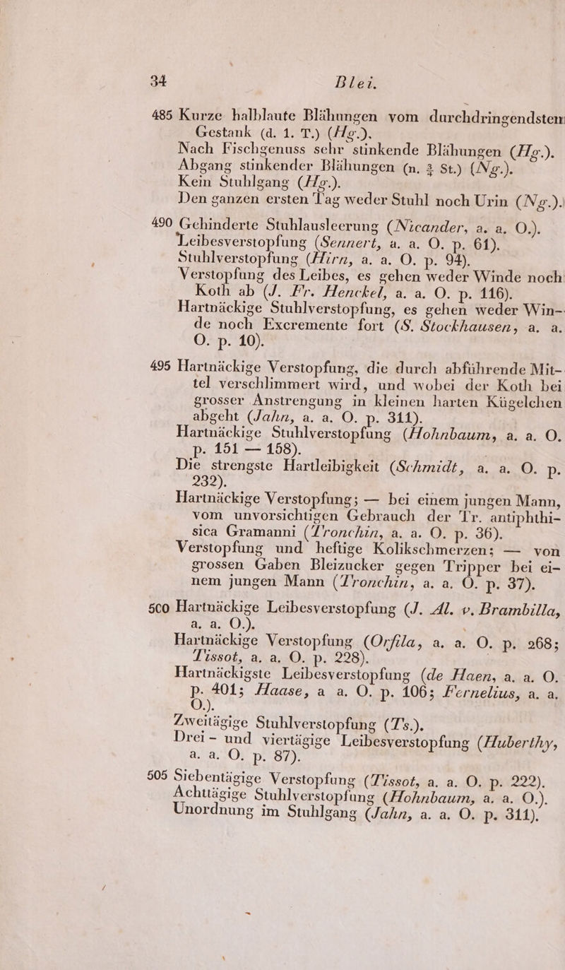 485 Kurze halblaute Blahungen yom durchdringendstem Gestank (d. 1. T.) (A/e¢.), Nach Fischgenuss sehr stinkende Blihungen (/7g.). Abgang stinkender Blahungen (n, 3 St.) (Ng.). Kein Stuhlgang (//¢.). Den ganzen ersten ‘lag weder Stuh] noch Urin (Ng.). 490 Gehinderte Stuhlausleerung (Nicander, a. a. O.). eibesverstopfung (Sennert, a. a. O. p. 61). Stuhlverstopfung (firn, a. a. O. p. 94). Verstopfung des Leibes, es gehen weder Winde noch Koth ab (J. Fr. Henckel, a. a. O. p- 116). Hartnackige Stuhlverstopfung, es gehen weder Win- de noch Excremente fort (8. Stockhausen, a. a. O. p. 10). 495 Hartnickige Verstopfung, die durch abfiihrende Mit- tel verschlimmert wird, und wobei der Koth bei grosser Anstrengung in kleinen harten Kiigelchen abgeht (Jahn, a. a. O. p. 344). Hartnackige Stuhlverstopfung (Hohnbaum, a. a. O. p. 151 — 168). | Die strengste Hartleibigkeit (Schmidt, a. a. O. p- 232), Hartniickige Verstopfung; — bei einem jungen Mann, vom unvorsichtigen Gebrauch der Tr. antiphthi- sica Gramanni (Zronchin, a. a. O. p- 36) Verstopfung und heftige Kolikschmerzen; — von grossen Gaben Bleizucker gegen Tripper bei ei- nem jungen Mann (Yronchin, a. a. O. p. 37). co Hartnackige Leibesverstopfung (J. Al. v. Brambilla, a, a. O.). Hartnickige Verstopfung (Orfila, a. a. O. p. 268; Tissot, a, a, O. p. 228). iesned Hartnickigste Leibesverstopfung (de Haen, a. a. O. p- 401; Haase, a a. O. p. 106; Fernelius, a. a. O.). Zweitigige Stuhlverstopfung (7's.). Drei - und _ viertigige Leibesverstopfung (Huberthy, a. a. O. p. 87). 505 Siebentigige Verstopfung (Tissot, a. a. O. p. 222). Achttigige Stuhlverstopfung (Hohnbaum, a. a. O.). Unordnung im Swhlgang (Jahn, a. a. O. p. 311),