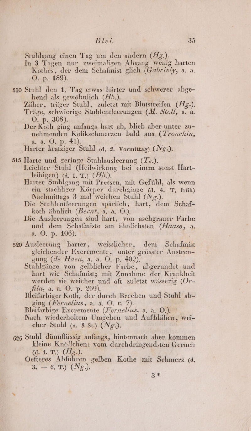 Situhlgang einen Tag um den andern (/f2.). In 3 Tagen nur aweimalicen Abgang wenig harten Korhes, der dem Schafmist elich (Gabriely, a. a. ©. p, 189). 510 Stuhl den 1. Tag etwas harter und sehwerer abge- hend als cameialil (F1b.). Zaher, trager Stuhl, zuletzt mit Blutstreifen (/Tg.). Triage, schwierige Stuhlentleerungen (M. Stoll, a. a. O. p- 308 ). Der Koth ging anfangs hart ab, blieb aber unter zu- liacnded Koukschmverzen bald: aus (Lronchin, a. a. O, p. 41). Harter kratziger Stuhl (d. 2. Vormittag) (Ng.). 515 Harte und geringe Stuhlausleerung (Fs.). Léichter “Stahl (Heilwithiine bei einem sonst Hart- leibigen) (d. 1. 'T.) (/7b.). Harter Stuhlgang mit Pressen, mit Gefithl, als wenn ein stachlizer Korper durchginge (a. 4. T. friih) Nachmittags 3°mal weichen Stuhi (Ng.). Die Stuhlentleeru ungen sparlich, hart, dem Schaf- koth ahnlich (Bernt, A aat vOu. Die Ausleerungen sind hart, von aschgrauer Farbe und dem Schafmiste am ahnlichsten (Haase, a. a. O. p. 106). 520 Ausleerung harter, weisslicher, dem Schafimist cleichender Excremente , unre? grosster Anstren- gung (de Haen, a. a. O. p. 402) Stuhlgange von gelblicher athe. abgerundet und Been ye Geta fivist mit Zanahine der Kranicheit werden sie weicher und oft zuletzt wiasserig (Or- fila, a. a. O. p. 269). Bleifarbiger Koth, der durch Brechen und Stuhl ab- ging (Fernelius, a. a. O. ¢. 7). Bleifarbige I:xecremente (/er ols a. a. O.). Nach wiederholtem Umgehen und Aufblihen, wei- cher Stuhl (nm. 3 St.) (Ne). 595 Stuhl diimnflissig anfangs, hintennach aber kommen Kleine Kretlenent vom durchdringendsten Geruch (dev. T.) Xizaey Oefteres Abfiiheon gelben Kothe mit Schmerz (d, a — 6. 1.) CNg.). te