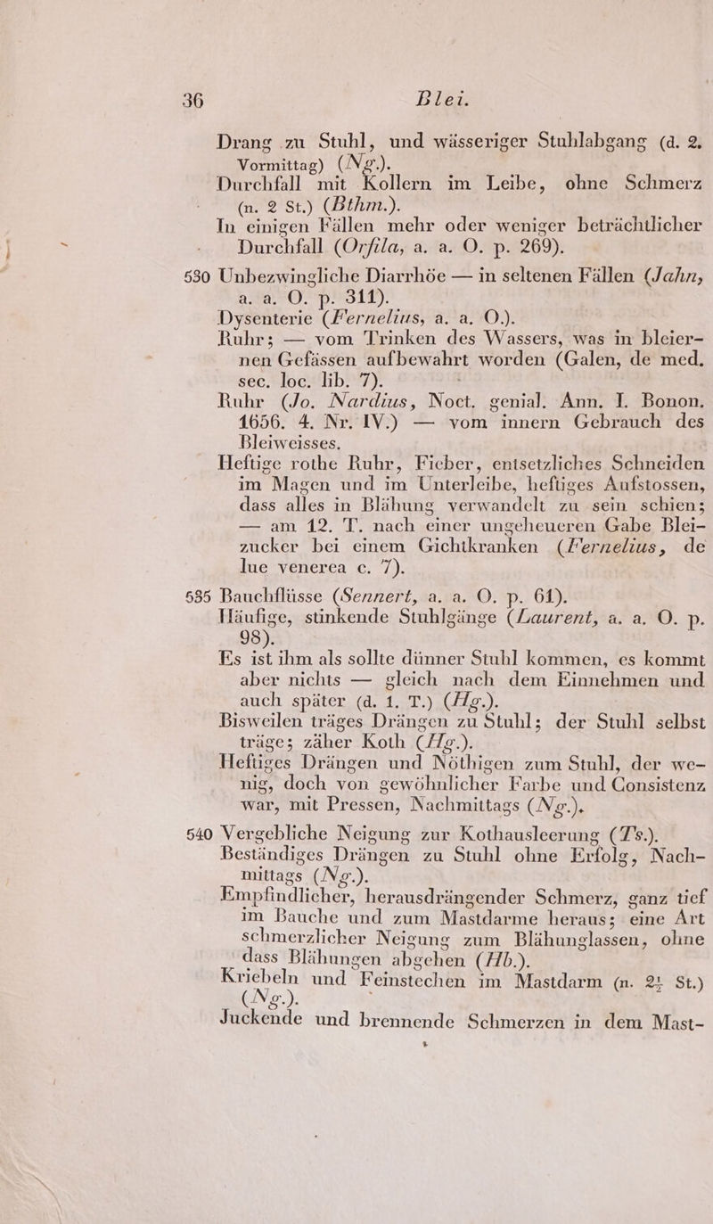 Drang 2u Stuhl, und wisseriger Stuhlabgang (d. 2. Vormittag) (Ng). Durchfall mit Kollern im Leibe, ohne Schmerz (n. 2 St.) (Bthm.). In einigen Fallen mehr oder weniger betrachtlicher Durchfall (Orfila, a. a. O. p. 269). 630 Unbezwingliche Diarrhée — in seltenen Fallen (Jahn, a. a. O. p. 311). Dysenterie (Fernelius, a. a. O.). Ruhr; — vom Trinken des Wassers, was in bleier- nen Gefassen aufbewahrt worden (Galen, de med, sec. loc. lib. 7). Ruhr (Jo. Nardius, Noct. genial. Ann. I. Bonon. 1656. 4. Nr. IV.) — vom innern Gebrauch des Bleiweisses. Heftige rothe Ruhr, Ficber, enisetzliches Schneiden im Magen und im Unterleibe, heftiges Aufstossen, dass alles in Blahung verwandclt zu sein schien; — am 12. T. nach einer ungeheucren Gabe Blei- zucker bei einem Gichikranken (Fernelius, de lue venerea c. 7). 685 Bauchfliisse (Sennert, a. a. O. p. 64). Waufige, stinkende Stuhlginge (Laurent, a. a. O. p. 98). Es ist ihm als sollte diinner Stuhl kommen, es kommt aber nichts — gleich nach dem Einnehmen und auch spater (d. 1. T.) (/dg.). Bisweilen trages Drangen zu Stuhl; der Stuhl selbst triage; zaher Koth C/7z.). Heftiges Drangen und Nothigen zum Stuhl, der we- nig, doch von gewohnlicher Farbe und Consistenz war, mit Pressen, Nachmittags (Ng.). 540 Vergebliche Neigung zur Kothausleerung (7%.). Bestandiges Dringen zu Stuhl ohne Erfolg, Nach- mittags (Ng.). Empfindlicher, herausdriingender Schmerz, ganz ticf im Bauche und zum Mastdarme heraus; eine Art schmerzlicher Neigung zum Blihunglassen, oline dass Blaihungen abgchen (H.). ee und Feinstechen im Mastdarm (m. 2! St.) LV @&amp; Juckende und brennende Schmerzen in dem Mast- ®