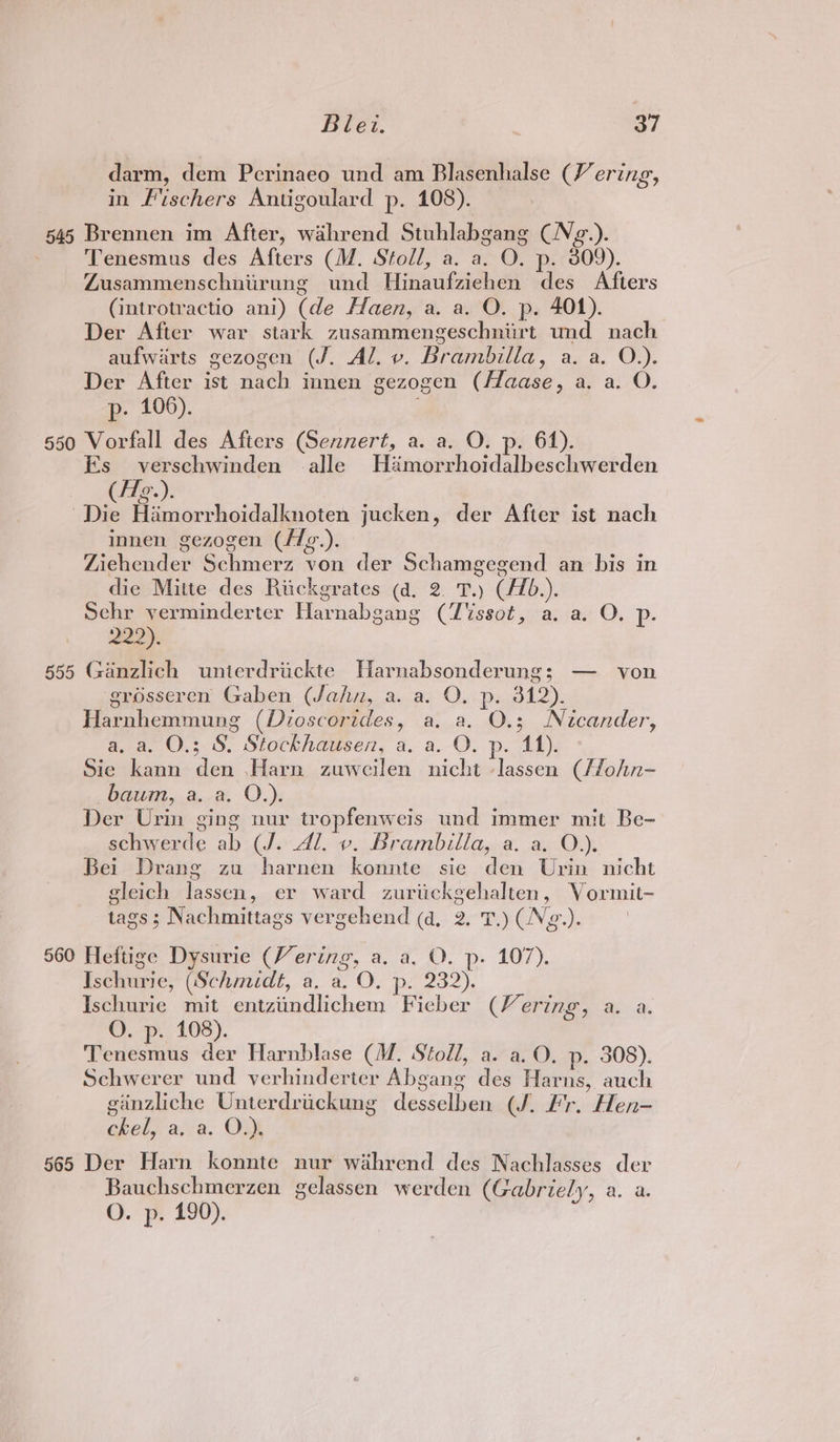 darm, dem Perinaeo und am Blasenhalse (V ering, in Fischers Antigoulard p. 108). 545 Brennen im After, waihrend Stuhlabgang (N¢g.). - Tenesmus des Afters (M. Stoll, a. a. O. p. 809). Zusammenschniirung und Hinaufziehen des Afters (introtractio ani) (de Hlaen, a. a. O. p. 401). Der After war stark zusammengeschniirt und nach aufwirts gezogen (J. Al. v. Brambilla, a. a. O.). Der After ist nach innen gezogen (Haase, a. a. O. p- 106). 650 Vorfall des Afters (Sennert, a. a. O. p. 61). Es verschwinden alle Héamorrhoidalbeschwerden (/1¢.). “Die Himorrhoidalknoten jucken, der After ist nach innen gezogen (flg.). Ziehender Schmerz von der Schamgegend an bis in die Mitte des Riickgrates (a. 2. T.) (/Z0.). Sehr verminderter Harnabgang (T%ssot, a. a. O. p. 229), §55 Ganzlich uniterdriickte Harnabsonderung; — von grosseren Gaben (Jahn, a. a. O. p. 312). Harnhemmung (Dioscorides, a, a. O.3; Nicander, a, a. O.; S. Stockhausen, a. a. O. p. 411). Sie kann den Harn zuweilen nicht lassen (/fohn- baum, a.a. O.). Der Urin ging nur tropfenweis und immer mit Be- schwerde ab (J. Al. v. Brambilla, a. a. O.). Bei Drang zu harnen konnte sie den Urin nicht gleich lassen, er ward zuriickgehalten, Vormit- tags ; Nachmittags vergehend (d, 2. T.) (Ng.). 560 Heftige Dysurie (Vering, a. a. O. p. 107). Ischurie, (Schmidt, a, a. O. p. 232). Ischurie mit entziindlichem Fieber (Vering, a. a. O. p. 108). Tenesmus der Harnblase (M. Stoll, a. a. O. p. 308). Schwerer und verhinderter Abgang des Harns, auch ginzliche Unterdrickung desselben (J. Fr. Hen- ckel, a, a. O.), 565 Der Harn konnte nur wahrend des Nachlasses der Bauchschmerzen gelassen werden (Gabriely, a. a. O. p. 190).