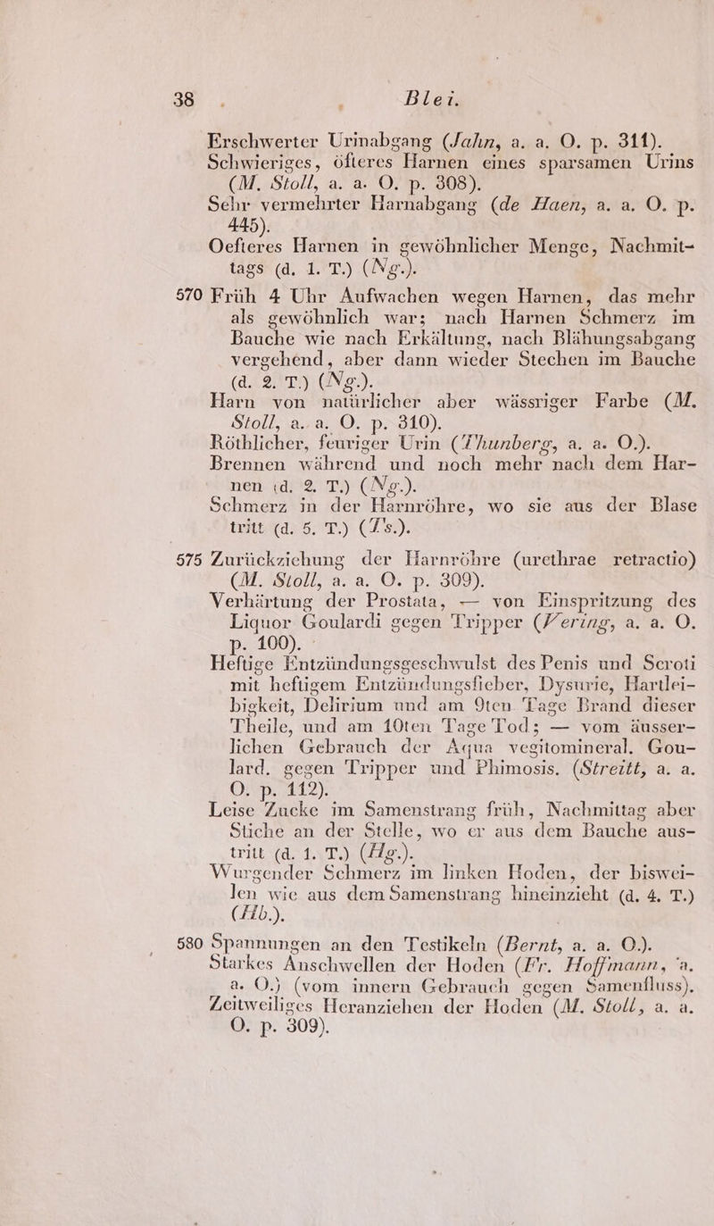 2 Blezt. Erschwerter Urinabgang (Jahn, a. a, O. p. 311). Schwieriges, Ofteres Harnen eines sparsamen Urins (M, Stoll, a. a. O. p. 308). Sehr vermehrter Harnabgang (de Haen, a. a. O. p. 445). Oefieres Harnen in gewohnlicher Menge, Nachmit- tags (d. 1. T.) (Neg.). 570 Frith 4 Ubr Aufwachen wegen Harnen, das mehr als gewohnlich war; nach Harnen Schmerz im Bauche wie nach Erkaltung, nach Blihungsabgang vergehend, aber dann wieder Stechen im Bauche (d. 2. T.) (Ng.). arn von natirlicher aber wiassriger Farbe (M. Stoll, aa. O. p. 310). Rothlicher, feuriger Urin (Thunberg, a. a. O.). Brennen wahrend und noch mehr nach dem Har- nen (d. 2. T.) (Ng.). Schmerz in der Harnréhre, wo sie aus der Blase trite 5°.) CLst). 575 Zuriickzichung der Harnrohre (urethrae retractio) (M. ‘Stoll, a. a. OQ. p: 309). Verhirtung der Prostata, — von Eimspritzung des Liquor Goulardi gegen Tripper (Vering, a. a. O. p. 100). Heftige Entziindungsgeschwulst des Penis und Scroti mit heftigem Entziindungsfieber, Dysurie, Hartlei- bigkeit, Delirium und am 9ten Tage Brand dieser Theile, und am 10ten Tage Tod; — vom ausser- lichen Gebrauch der Aqua vegitomineral. Gou- lard. gegen Tripper und Phimosis. (Streztt, a. a. O. p. 112). Leise Zucke im Samenstrang frih, Nachmittag aber Stiche an der Stelle, wo er aus dem Bauche aus- _tritt (a. 1.7.) (Adg.). ‘urgender Schmerz im linken Hoden, der biswei- Jen wie aus dem Samenstvang hineinzieht (d, 4, T.) (Hb.), 580 Spannungen an den Testikeln (Bernt, a. a. O.). Starkes Anschwellen der Hoden (Fr. Hoffmann, ‘a. 2 O.) (vom innern Gebrauch gegen Samenfluss), Zeitweiliges Heranziehen der Hoden (M. Stoll, a. a.