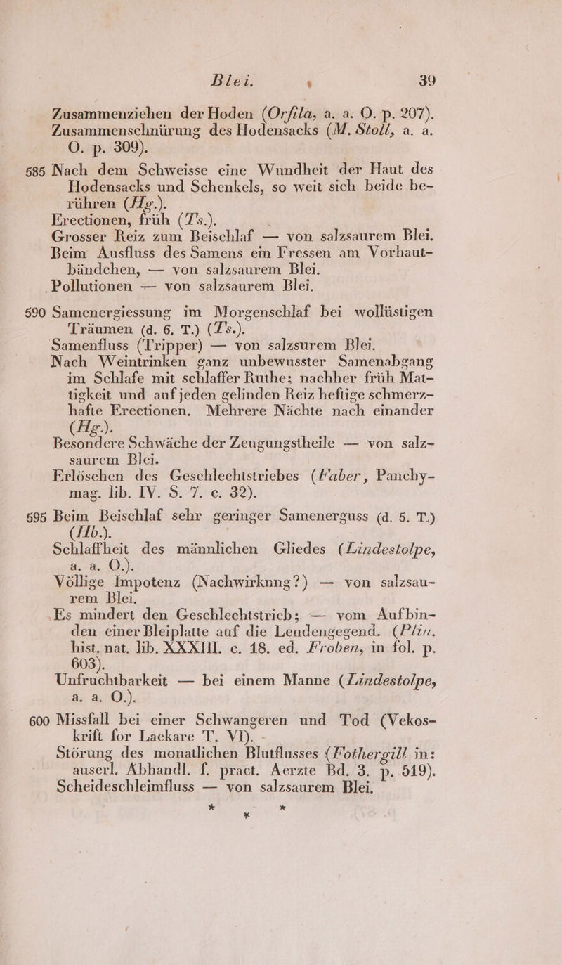 Zusammenzichen der Hoden (Orfila, a. a. O. p. 207). Zusammenschniirung des Hodensacks (M. Stoll, a. a. O. p. 309). 585 Nach dem Schweisse eine Wundheit der Haut des Hodensacks und Schenkels, so weit sich beide be- ruhren (/Zg¢.). Erectionen, frith (7’s.). Grosser Reiz zum Beischlaf — von salzsaurem Blei. Beim Ausfluss des Samens ein Fressen am Vorhaut- bandchen, — von salzsaurem Blei. -Pollutionen — von salzsaurem Blei. 590 Samenergiessung im Morgenschlaf bei wolliistigen Traumen (d. 6. T.) (T's.). Samenfluss (Tripper) — von salzsurem Blei. Nach Weintrinken ganz unbewusster Samenabgang im Schlafe mit schlaffer Ruthe; nachher frih Mat- tigkeit und auf jeden gelinden Reiz hefiige schmerz- hafte Erectionen. Mehrere Nachte nach einander Belper Schwache der Zeugungstheile — von salz- saurem Blei. 3 Erléschen des Geschlechtstricbes (Faber, Panchy- mae. lib, PV2°S.-7. ey 32). 695 Beim Beischlaf sehr geringer Samenerguss (d. 5. T.) (/1b.). Schlaffheit des minnlichen Gliedes (Lindestolpe, aa, Oy, Vollige Impotenz (Nachwirknng?) — von salzsau- rem Blei. Es mindert den Geschlechtstrieb; — vom Aufbin- den einer Bleiplatte anf die Lendengegend. (Pli. ae nat, lib, XXXII. c. 18. ed. Froben, in fol. p. 603). Unfruchtbarkeit — bei einem Manne (JLindestolpe, Ay, aM). 600 Missfall bei einer Schwangeren und Tod (Vekos- krift for Lackare T, VI). - Storung des monatlichen Blutflusses (Fothergill in: auserl, Abhandl. f. pract. Aerzte Bd. 3. p..519). Scheideschleimfluss — yon salzsaurem Blei. * * x