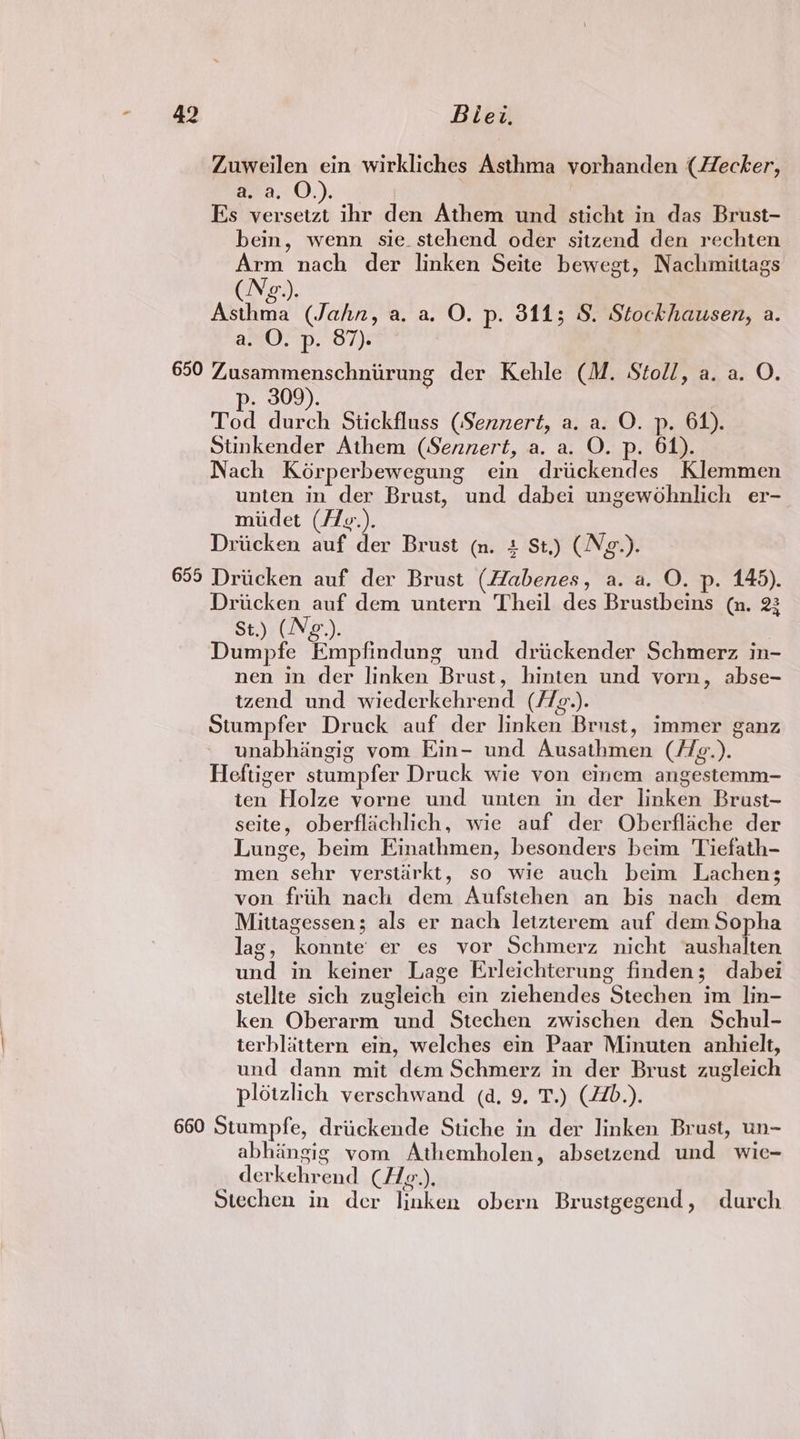 Zuweilen ein wirkliches Asthma vorhanden (Hecker, ava. O.). Es versetzt ihr den Athem und sticht in das Brust- bein, wenn sie stehend oder sitzend den rechten Arm nach der linken Seite bewegt, Nachmittags (N¢e.). Asthma (Jahn, a. a, O. p. 8113; S. Stockhausen, a. a. O. p. 87). 650 Zusammenschniirung der Kehle (M. Stoll, a. a. O. p- 309). Tod durch Stickfluss (Sennert, a. a. O. p. 64). Stinkender Athem (Sennert, a. a. O. p. 61). Nach Kérperbewegung ein driickendes Klemmen unten in der Brust, und dabei ungewohnlich er- midet (/Zg.). Driicken auf der Brust (n. + St.) (Neg.). 655 Drucken auf der Brust (Habenes, a. a. O. p. 145). Dricken auf dem untern Theil des Brustbeins (m. 23 St.) (Nez.). 3 Dumpfe Empfindung und drickender Schmerz in- nen in der linken Brust, hinten und vorn, abse- tzend und wiederkehrend (f/g.). Stumpfer Druck auf der linken Brust, immer ganz unabhingig vom Ein- und Ausathmen (//g.). Heftiger stumpfer Druck wie von einem angestemm- ten Holze vorne und unten in der linken Brust- seite, oberflachlich, wie auf der Oberflache der Lunge, beim Einathmen, besonders beim Tiefath- men sehr verstirkt, so wie auch beim Lachen; von frih nach dem Aufstehen an bis nach dem Mittagessen; als er nach letzterem auf dem Sopha lag, konnte’ er es vor Schmerz nicht aushalten und in keiner Lage Evleichterung finden; dabei stellte sich zugleich ein ziehendes Stechen im lin- ken Oberarm und Stechen zwischen den Schul- terblittern ein, welches ein Paar Minuten anhielt, und dann mit dem Schmerz in der Brust zugleich plotzlich verschwand (4. 9. T.) (4Z0.). 660 Stumpfe, driickende Stiche in der linken Brust, un- abhingig vom Athemholen, absetzend und wie- derkehrend (Hg.,), Stechen in der linken obern Brustgegend, durch