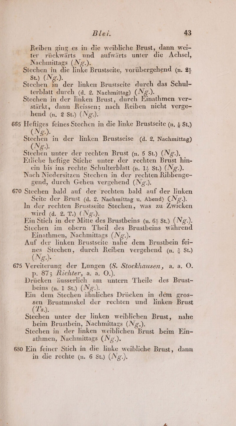 Reiben ging es in die weibliche Brust, dann wei- ter rvickwarts und aufwirts unter die Achsel, Nachmittags (Ne.). Stechen in die linke Brustseite, voribergehend (n. 2+ St.) (Ng.). Stechen in der linken Brustseite durch das Schul- terblatt durch (d. 2. Nachmittag) (NVg.). Stechen in der linken Brust, durch Einathmen ver- starkt, dann Reissen; nach Reiben nicht verge- hend (nm, 2 St.) (Ng.). 665 Heftiges feines Stechen in die linke Brustseite (n, 2 St.) (Ng.). | Stechen in der linken Brustseise (d. 2, Nachmittag) ee by Cue Stechen unter der rechten Brust (n. 5 St.) (Ng.). Euiche heftige Stiche unter der rechten Brust hin- ein bis ins rechte Schulterblatt ~m, 14 St.) (Ng-). Nach Niedersitzen Stechen in der rechten Ribbenge- send, durch Gehen vergehend (N¢g.). 670 Stechen bald auf der rechten bald auf der linken Seite der Brust (d. 2. Nachmittag u. Abend) (N¢g.). In der rechten Brustseite Stechen, was zu Zwicken a-wird, (4,,.% Tac ( Ney. Ein Stich in der Mitte des Brustbeins (n. 61 St.) (Ng.). Stechen im obern Theil des Brustbeins wahrend Einathmen, Nachmittags (Ng.). Auf der linken Brustseite nahe dem Brustbein fei- nes Stechen, durch Reiben vergehend (n. 3 St.) (Ng. 675 Vereiterung der Lungen (S. Stockhausen, a. a. O. p. 87; Richter, a. a. O.). Dricken dusserlich am untern Theile des Brust- beins (n. 1 St.) (Ng.). Ein dem Stechen abniiches Driicken in dém gros- sen Brustmuskel der rechten und lnken Brust Tdi: . unter der linken weiblichen Brust, nahe beim Brustbein, Nachmittags (Nzg.). Stechen in der linken weiblichen Brust beim Ein- athmen, Nachmittags (Nz.). 680 Ein feiner Stich in die linke weibliche Brust, dann