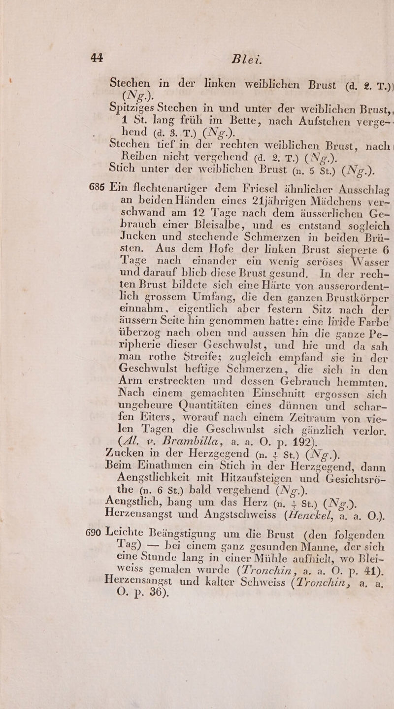 Stechen in der linken weiblichen Brust (d. 2. T.)) (Ne.). Spitziges Stechen in und unter der weiblichen Brust,, 1 St. Jang friih im Bette, nach Aufstehen verge-- hend (a. 3..T.) (Ng.). Stechen tief in der rechten weiblichen Brust, nach. Reiben nicht vergehend (4. 2. T.) (Ng.). Stich unter der weiblichen Brust qm, 6 St.) (Ng.). 685 Ein flechtenartiger dem Friesel ahnlicher Ausschlag an beiden Handen eines 21jihrigen Midchens ver-~ schwand am 12 Tage nach dem ausserlichen Ge- Brauch einer Bleisalbe, und es entstand sogleich Jucken und stechende Schmerzen in beiden Brii- sten, Aus dem Hofe der linken Brust sieperte 6 Tage nach einander ein wenig seriéses Wasser und darauf blicb diese Brust gesund, In der rech- ten Brust bildete sich eine Hirte yon ausserordent- lich grossem Umfang, die den ganzen Brustkorper einnahm, eigentlich aber festern Sitz nach der aussern Seite hin genommen hatte: eine liride Farbe uberzog nach oben und aussen hin die ganze Pe- ripherie dieser Geschwulst, und hie und da sah man rothe Streife; zugleich empfand sie in der Geschwulst heftige Schmerzen, die sich in den Arm erstreckten und dessen Gebrauch hemmten. Nach einem gemachten Einschnitt ergossen sich ungeheure Quantititen eines diimnen und_ schar- fen Eiters, worauf nach einem Zeitraum yon vic- len Tagen die Geschwulst sich ginzlich verlor, (Al. v. Brambilla, a. a. O. p. 192). Zucken in der Herzgegend qm. + St.) (Ng.). Beim Einathmen ein Stich in der Herzgegend, dann Aengstlichkeit mit Hitzaufsteizen und Gesichtsré- the (n. 6 St.) bald vergehend (Ng.). Aengstlich, bang um das Herz (n, + St.) (Ne.). erzensangst und Angstschweiss (Henckel, a. a. O.). 690 Leichte Beangstigung um die Brust (den folgenden Tag) — hei cinem ganz gesunden Manne, der sich eine Stunde lang in ciner Miihle aufhiclt, wo Blei- Weiss gemalen wurde (Tronchin, a. a. O. p. 41). Herzensangst und kalter Schweiss (Tronchin, a, a,
