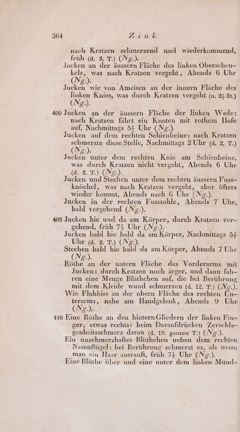 nach Kratzen schmerzend und wiederkommend, frith (d. 3. T.) (Ng.). Jucken an der aussern Flache des linken Oberschen- kels, was nach Kratzen vergeht, Abends 6 Uhr (Ne.). ; Jucken wie von Ameisen an der innern Flache des linken Knies, was durch Kratzen vergeht (n, 24 St.) (N¢g.). 400 Jucken an der aussern Fliche der linken Wade; nach Kratzen fahrt ein Knoten mit rothem Hofe auf, Nachmittags 54 Uhr (N¢e.). Jucken auf dem rechten Schienbeine: nach Kratzen schmerzte diese Stelle, Nachmittags 2 Uhr (d. 2. T.) (Ng.). Jucken unter dem rechten Knie am Schienbeine, was durch Kratzen nicht vergeht, Abends 6 Uhr (doo. Te Ge). Jucken und Stechen unter dem rechten dussern Fuss- knochel, was nach Kratzen vergeht, aber Ofters wieder kommt, Abends nach 6 Uhr (N¢.). Jucken in der rechten Fusssohle, Abends 7 Uhr, bald vergehend (Ng.). 405 Jucken hie und da am Korper, durch Kratzen ver- gehend, frih 7% Uhr (N¢g.). Jucken bald hie bald da am Korper, Nachmittags 54 Uhr (a. 2. T.) (N¢g.). echo bald hie bald da am Korper, Abends 7 Uhr o. ° Rake ds der untern Flache des Vorderarms mit Jucken: durch Kratzen noch arger, und dann fah- ren eine Menge Blithchen auf, die bei Berthrung mit dem Kleide wund schmerzen (d, 12. T.) (Vg.). Wie Flohbiss an der obern Flache des rechten Un- terarms, nahe am Handgelenk, Abends 9 Uhr (Ng.). 410 Kine Rothe an den hinternGliedern der linken Fin- ger, etwas rechts: beim Daraufdricken Zerschla- genheitsschmerz daran (d, 19. ganzen T.) (Ng.). Kin unschmerzhaftes Bliithchen neben dem rechten Nasenfliigel: bet Berthrung schmerzt es, als wenn man. cin Haar ausrauft, frih 74 Uhr (N¢z-). Eime Blithe tber und eine unter dem linken Mund-