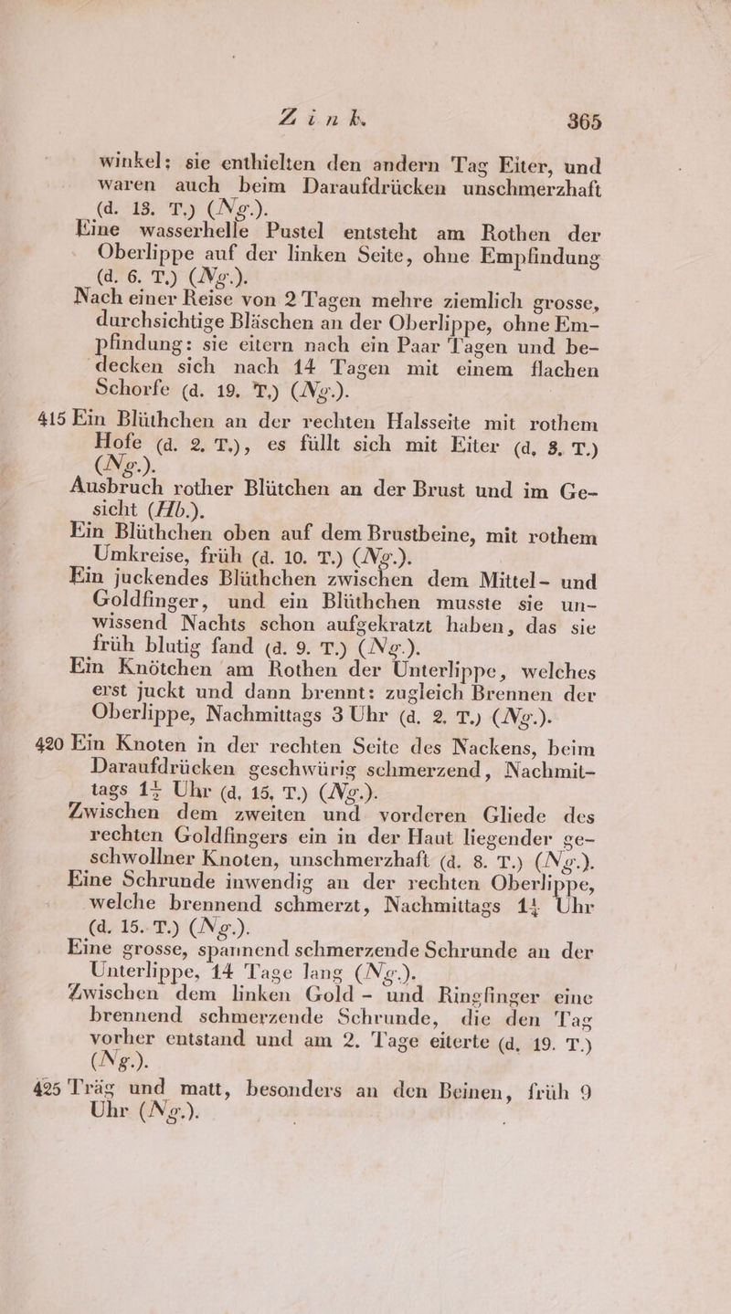 winkel; sie enthielten den andern Tag Eiter, und waren auch beim Daraufdriicken unschmerzhaft (d. 18. T.) (Neo-). Kine wasserhelle Pustel entsteht am Rothen der Oberlippe auf der linken Seite, ohne Empfindung (a6. Tey (Ned Nach einer Reise von 2 Tagen mehre ziemlich grosse, durchsichtige Blischen an der Oberlippe, ohne Em- pfindung: sie eitern nach ein Paar Tagen und be- decken sich nach 14 Tagen mit einem flachen Schorfe (a. 19, T,) (Ng.). 415 Ein Bliithchen an der rechten Halsseite mit rothem Hofe (a. 2, 7.), es fillt sich mit Eiter (a, 3, T,) Acebricli rother Blitchen an der Brust und im Ge- sicht (Hb.). Ein Bliithchen oben auf dem Brustbeine, mit rothem Umkreise, frith (a. 10. T.) (Wez.). Kin juckendes Blithchen zwischen dem Mittel- und Goldfinger, und ein Blithchen musste sie un- wissend Nachts schon aufgekratzt haben, das sie frith blutig fand (a. 9. T.) (Neg.). Em Knétchen am Rothen der Unterlippe, welches erst juckt und dann brennt: zugleich Brennen der Oberlippe, Nachmittags 3 Uhr (a, 2. T.) (Ne.). 420 Kin Knoten in der rechten Seite des Nackens, beim Daraufdriicken geschwiirig schmerzend, Nachmit- tags 1; Uhr qa, 15, T.) (Vg.). Zwischen dem zweiten und vorderen Gliede des rechten Goldfingers ein in der Haut liegender ge- schwollner Knoten, unschmerzhaft (a. 8. T.) iN g.). Kine Schrunde inwendig an der rechten Oberlippe, welche brennend schmerzt, Nachmittags 14 Uhe (d. 15..T.) (Ng.). Eine grosse, spannend schmerzende Schrunde an der Unterlippe, 14 Tage lang (Ne). Zwischen dem linken Gold - und Rinefinger eine brennend schmerzende Schrunde, die den Tag vorher entstand und am 2. Tage eiterte (d, 19. T.) (Ng.). 425 'Trag und matt, besonders an den Beinen, friih 9 Uhr (N¢.).
