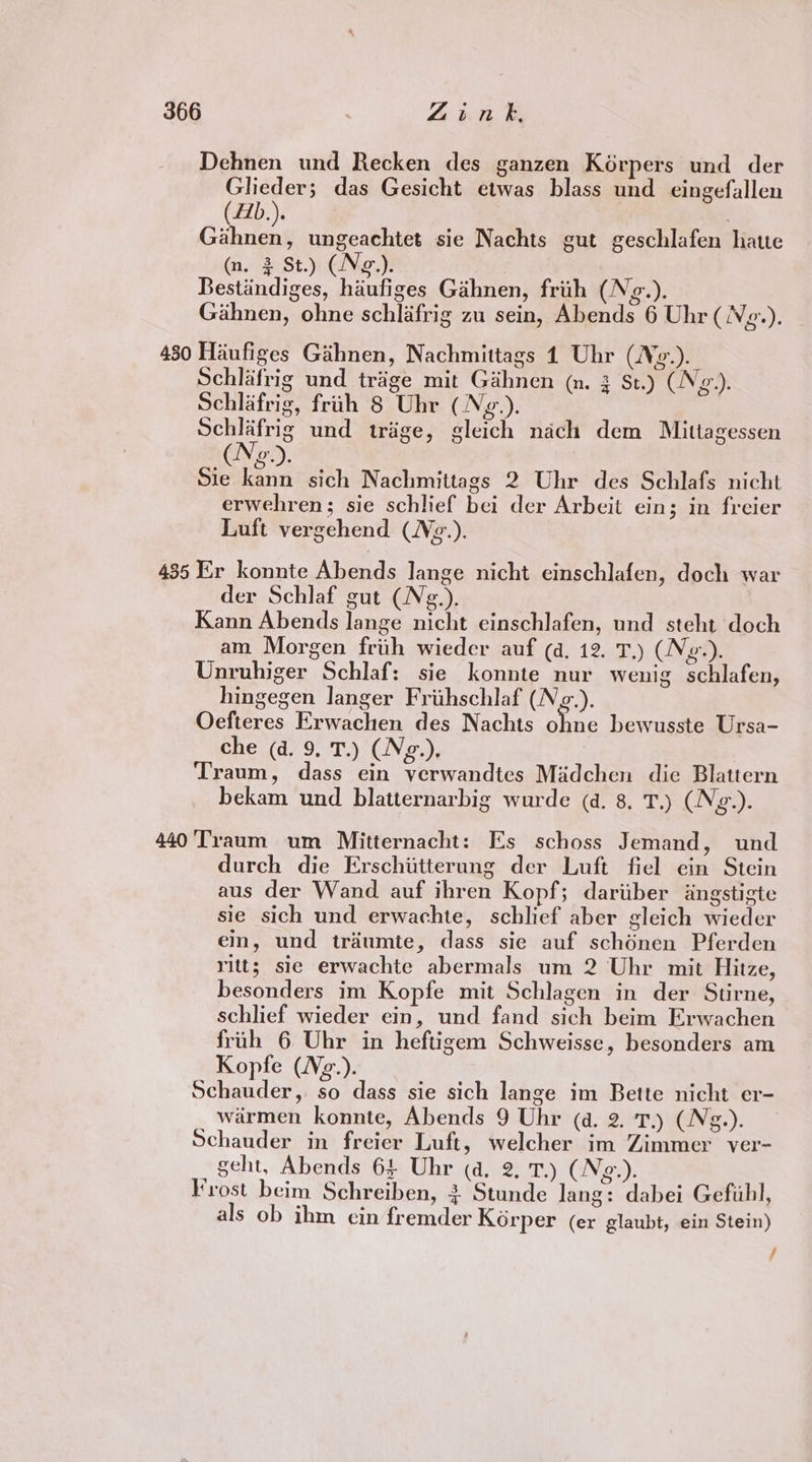 Dehnen und Recken des ganzen Kérpers und der Glieder; das Gesicht etwas blass und eingefallen (A1b.). Rei ungeachtet sie Nachts gut geschlafen hatte (n, 2 St.) (No.). Bestiindiges, haufiges Gahnen, frih (Ng.). Gahnen, ohne schlifrig zu sein, Abends 6 Uhr (Ng.). 480 Haufiges Gahnen, Nachmittags 1 Uhr (Ne.). Schlafrig und triage mit Gihnen (nm. 3 St.) (Ng). Schlafrig, fruh 8 Uhr (Ng.). | Schlafrig und trige, gleich nach dem Mittagessen ie | , Sie kann sich Nachmittags 2 Uhr des Schlafs nicht erwehren; sie schlief bei der Arbeit eins; in freier Luft vergehend (Ne.). 435 Er konnte Abends lange nicht einschlafen, doch war der Schlaf gut (N¢.). Kann Abends lange nicht einschlafen, und steht doch am Morgen friih wieder auf (a. 12. T.) (Ng.). Unruhiger Schlaf: sie konnte nur wenig schlafen, hingegen langer Friihschlaf (Nzg.). Oefteres Erwachen des Nachts soe bewusste Ursa- che (d. 9, T.) (Neg.), Traum, dass ein verwandtes Madchen die Blattern bekam und blatternarbig wurde (a. 8. T.) (N¢g.). 440 ‘Traum um Mitternacht: Es schoss Jemand, und durch die Erschiitterung der Luft fiel ein Stein aus der Wand auf ihren Kopf; dariiber dngstigte sie sich und erwachte, schlief aber gleich wieder ein, und trdumte, dass sie auf schénen Pferden ritts sie erwachte abermals um 2 Uhr mit Hitze, besonders im Kopfe mit Schlagen in der Stirne, schlief wieder ein, und fand sich beim Erwachen friih 6 Uhr in heftigem Schweisse, besonders am Kopfe (Vg.). Schauder, so dass sie sich lange im Bette nicht er- warmen konnte, Abends 9 Uhr (a. 2. T.) (N¢g.). Schauder in freier Luft, welcher im Zimmer ver- geht, Abends 64 Uhr (a. 2. T.) (Ng.). Frost beim Schreiben, 3 Stunde lang: dabei Gefiihl, als ob ihm cin fremder Korper (er glaubt, ein Stein) /