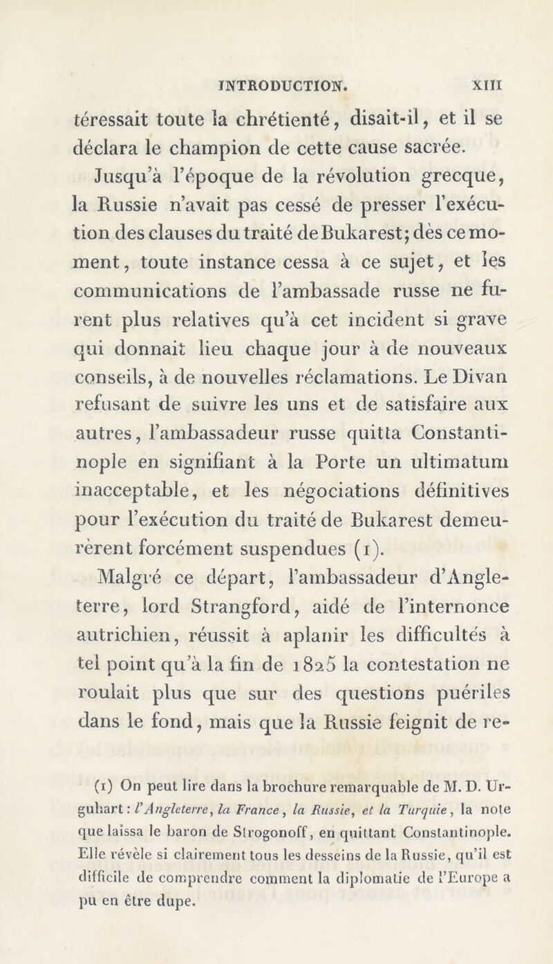 téressait toute la chrétienté, disait-il, et il se déclara le champion de cette cause sacrée. Jusqu’à l’époque de la révolution grecque, la Russie n’avait pas cessé de presser l’exécu- tion des clauses du traité de Bukarest ; dès ce mo- ment , toute instance cessa à ce sujet, et les communications de l’ambassade russe ne fu- rent plus relatives qu’à cet incident si grave qui donnait lieu chaque jour à de nouveaux conseils, à de nouvelles réclamations. Le Divan refusant de suivre les uns et de satisfaire aux autres, l’ambassadeur russe quitta Constanti- nople en signifiant à la Porte un ultimatum inacceptable, et les négociations définitives pour l’exécution du traité de Bukarest demeu- rèrent forcément suspendues (i). Malgré ce départ, l’ambassadeur d’Angle- terre, lord Strangford, aidé de l’internonce autrichien, réussit à aplanir les difficultés à tel point qu’à la fin de i8a5 la contestation ne roulait plus que sur des questions puériles dans le fond, mais que la Russie feignit de re- (i) On peut lire dans la brochure remarquable de M. D. Ur- guhart : TAngleterre, la France , la Russie, et la Turquie , la note que laissa le baron de Slrogonoff, en quittant Constantinople. Elle révèle si clairement tous les desseins de la Russie, qu’il est difficile de comprendre comment la diplomatie de l’Europe a pu en être dupe.