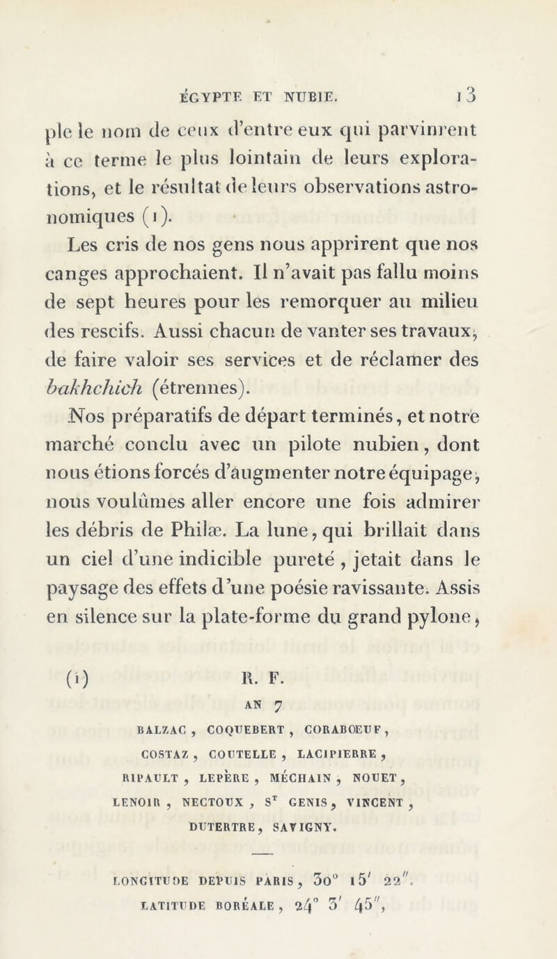 ploie nom de ceux d’entre eux qui parvinrent à ce terme le plus lointain de leurs explora- tions, et le résultat de leurs observations astro- nomiques ( i ). Les cris de nos gens nous apprirent que nos canges approchaient. Il n’avait pas fallu moins de sept heures pour les remorquer au milieu des rescifs. Aussi chacun de vanter ses travaux^ de faire valoir ses services et de réclamer des bakhchiùh (étrennes). Nos préparatifs de départ terminés, et notre marché conclu avec un pilote nubien, dont nous étions forcés d’augmenter notre équipage, nous voulûmes aller encore une fois admirer les débris de Philæ. La lune, qui brillait dans un ciel d’une indicible pureté , jetait dans le paysage des effets d’une poésie ravissante. Assis en silence sur la plate-forme du grand pylône, (.) R. F. AN 7 BALZAC, COQUEBERT, CORABOEUF, COSTAZ , COUTELLE , LACIPIERRE , R1PAULT , LEPÈRE , MÉCIIAIN , NOUE,T , LENOlU , NECTOUX , ST GENIS, VINCENT, DUTERTRE, SAVIGNY. LONGITUDE DEVUIS PARIS, 5o° I 5' 22,