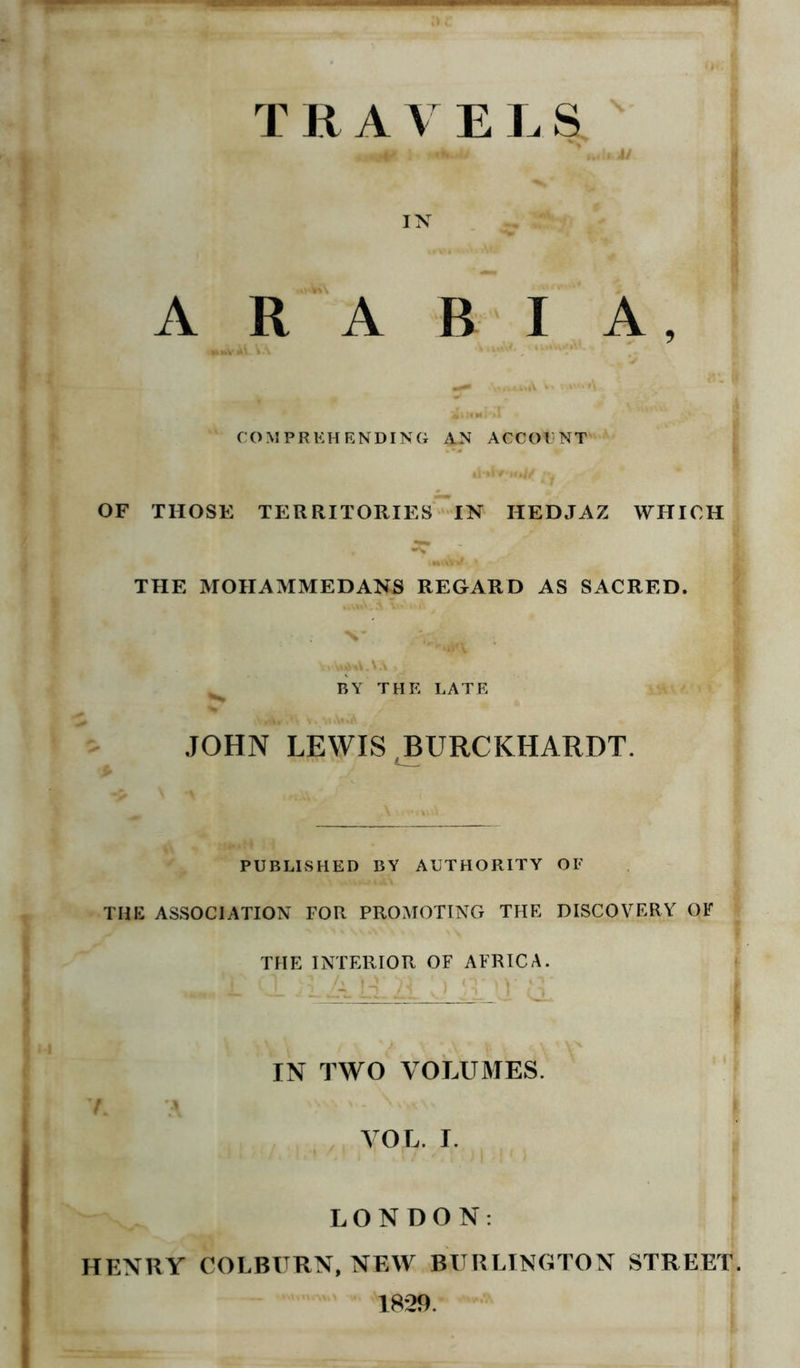 TRAV ELS. •HviR : Mdkju ■ IN ARABIA, COMPREHENDING AN ACCOUNT OF THOSE TERRITORIES IN HEDJAZ WHICH THE MOHAMMEDANS REGARD AS SACRED. N* 1 .A'l BY THE LATE JOHN LEWIS BURCKHARDT. \ *% PUBLISHED BY AUTHORITY OF THE ASSOCIATION FOR PROMOTING THE DISCOVERY OF THE INTERIOR OF AFRICA. IN TWO VOLUMES. 1 \\\\ v. v*yc\\ VOL. I. LONDON: HENRY COLBURN, NEW BURLINGTON STREET 1829.