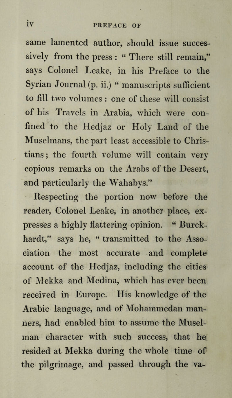 same lamented author, should issue succes- sively from the press : “ There still remain,” says Colonel Leake, in his Preface to the Syrian Journal (p. ii.) “ manuscripts sufficient to fill two volumes : one of these will consist of his Travels in Arabia, which were con- fined to the Hedjaz or Holy Land of the Muselmans, the part least accessible to Chris- tians ; the fourth volume will contain very copious remarks on the Arabs of the Desert, and particularly the Wahabys ” Respecting the portion now before the reader, Colonel Leake, in another place, ex- presses a highly flattering opinion. “ Burck- hardt,” says he, “ transmitted to the Asso- ciation the most accurate and complete account of the Hedjaz, including the cities of Mekka and Medina, which has ever been received in Europe. His knowledge of the Arabic language, and of Mohammedan man- ners, had enabled him to assume the Musel- man character with such success, that he resided at Mekka during the whole time of the pilgrimage, and passed through the va-