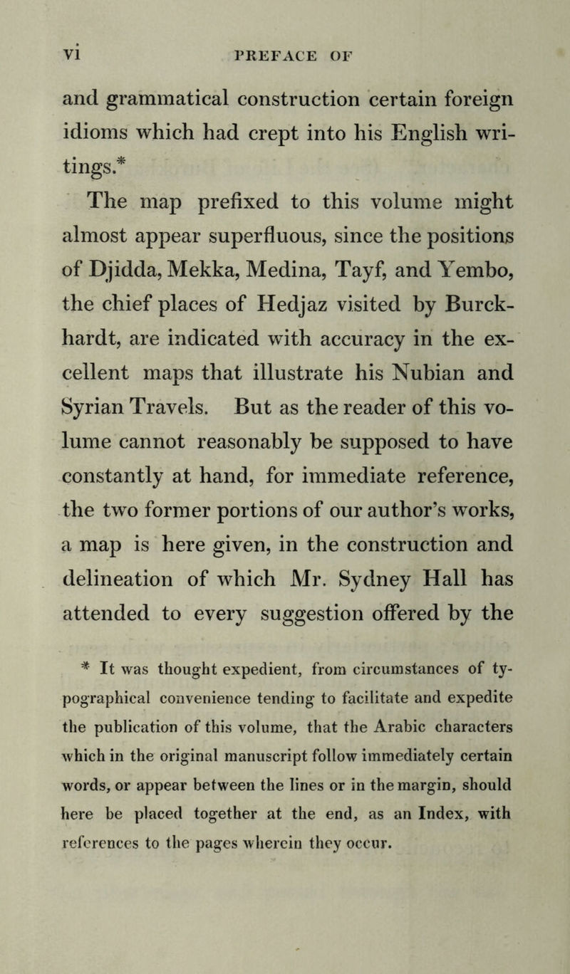 and grammatical construction certain foreign idioms which had crept into his English wri- tings.* The map prefixed to this volume might almost appear superfluous, since the positions of Djidda, Mekka, Medina, Tayf, and Yembo, the chief places of Hedjaz visited by Burck- hardt, are indicated with accuracy in the ex- cellent maps that illustrate his Nubian and Syrian Travels. But as the reader of this vo- lume cannot reasonably be supposed to have constantly at hand, for immediate reference, the two former portions of our author’s works, a map is here given, in the construction and delineation of which Mr. Sydney Hall has attended to every suggestion offered by the * It was thought expedient, from circumstances of ty- pographical convenience tending to facilitate and expedite the publication of this volume, that the Arabic characters which in the original manuscript follow immediately certain words, or appear between the lines or in the margin, should here be placed together at the end, as an Index, with references to the pages wherein they occur.